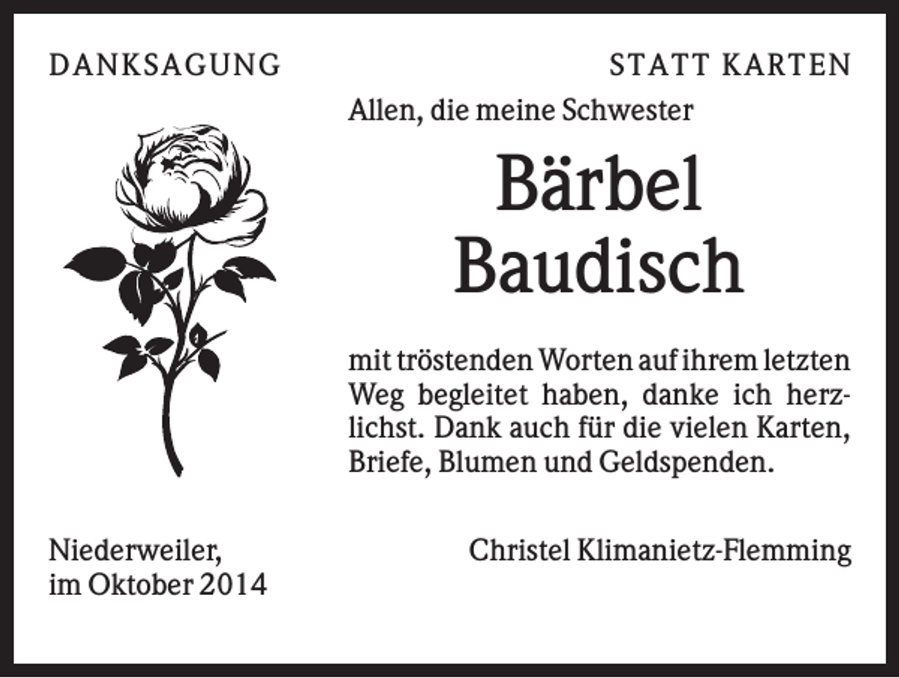 <p>DAN K S AGU N G</p><p>S T AT T K AR T EN<br />Allen, die meine Schwester</p><p>Bärbel<br />Baudisch<br />mit tröstenden Worten auf ihrem letzten<br />Weg begleitet haben, danke ich herzlichst. Dank auch für die vielen Karten,<br />Briefe, Blumen und Geldspenden.<br />Niederweiler,<br />im Oktober 2014</p><p>Christel Klimanietz-Flemming</p>