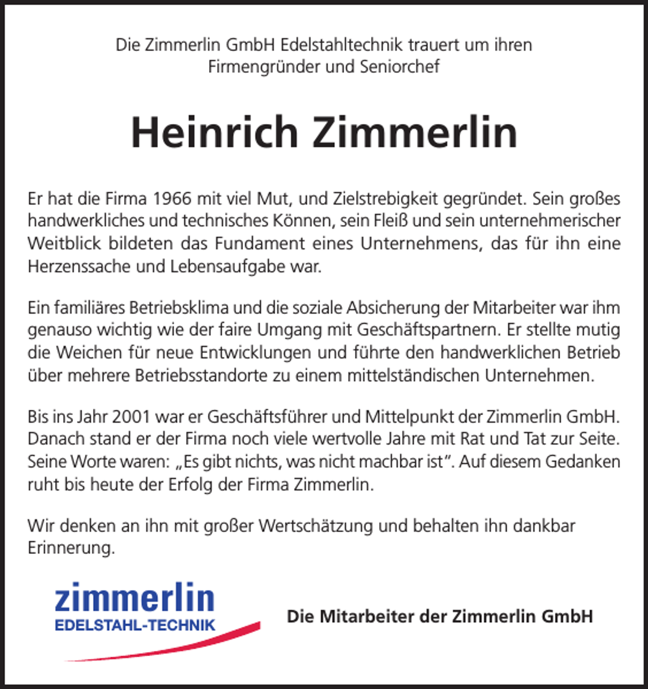 <p>Die Zimmerlin GmbH Edelstahltechnik trauert um ihren<br />Firmengründer und Seniorchef</p><p>Heinrich Zimmerlin<br />Er hat die Firma 1966 mit viel Mut, und Zielstrebigkeit gegründet. Sein großes<br />handwerkliches und technisches Können, sein Fleiß und sein unternehmerischer<br />Weitblick bildeten das Fundament eines Unternehmens, das für ihn eine<br />Herzenssache und Lebensaufgabe war.<br />Ein familiäres Betriebsklima und die soziale Absicherung der Mitarbeiter war ihm<br />genauso wichtig wie der faire Umgang mit Geschäftspartnern. Er stellte mutig<br />die Weichen für neue Entwicklungen und führte den handwerklichen Betrieb<br />über mehrere Betriebsstandorte zu einem mittelständischen Unternehmen.<br />Bis ins Jahr 2001 war er Geschäftsführer und Mittelpunkt der Zimmerlin GmbH.<br />Danach stand er der Firma noch viele wertvolle Jahre mit Rat und Tat zur Seite.<br />Seine Worte waren: „Es gibt nichts, was nicht machbar ist“. Auf diesem Gedanken<br />ruht bis heute der Erfolg der Firma Zimmerlin.<br />Wir denken an ihn mit großer Wertschätzung und behalten ihn dankbar<br />Erinnerung.</p><p>zimmerlin</p><p>EDELSTAHL-TECHNIK</p><p>Die Mitarbeiter der Zimmerlin GmbH</p>