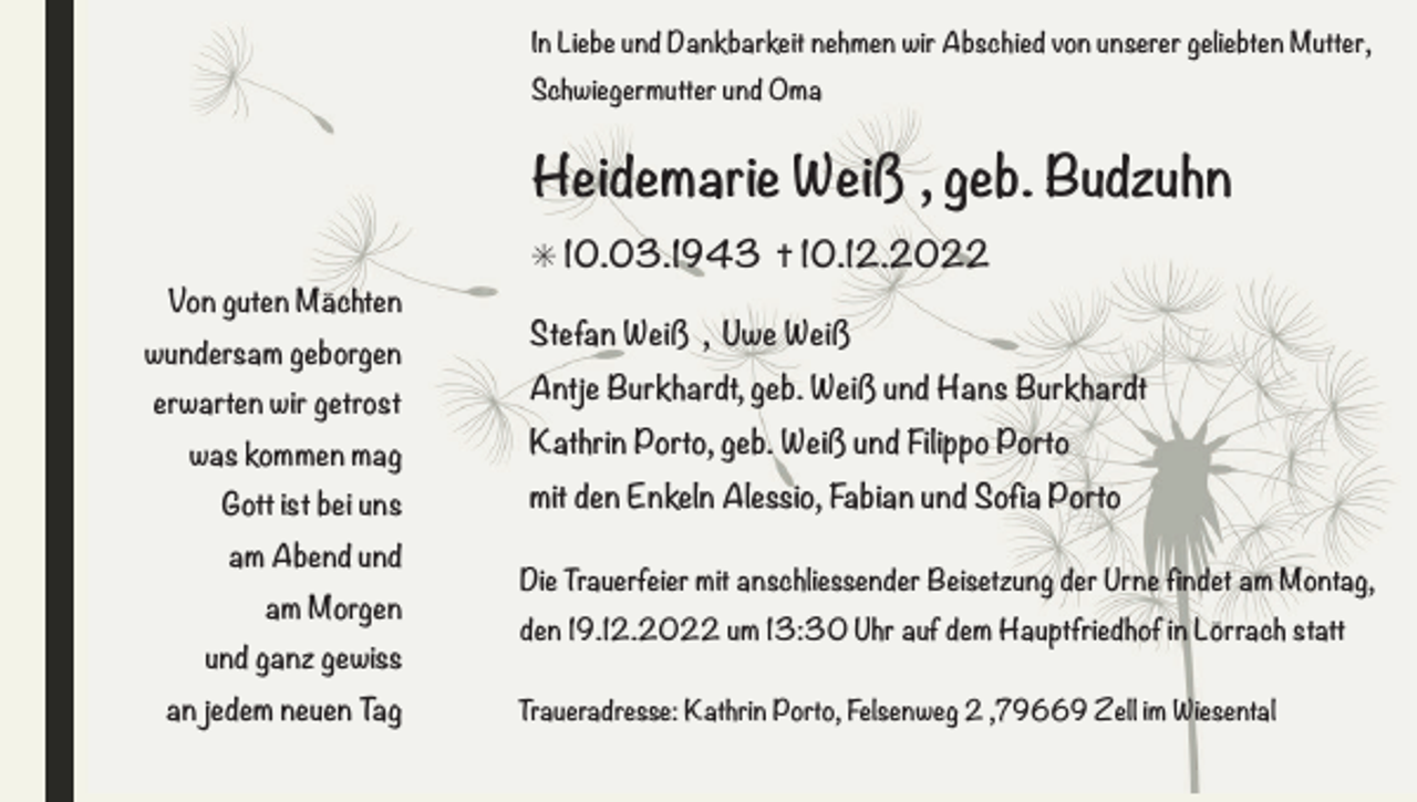<p>In Liebe und Dankbarkeit nehmen wir Abschied von unserer geliebten Mutter,<br />Schwiegermutter und Oma</p><p>Heidemarie Weiß , geb. Budzuhn<br />✳ 10.03.1943 ✝ 10.12.2022<br />Von guten Mächten<br />wundersam geborgen<br />erwarten wir getrost<br />was kommen mag<br />Gott ist bei uns<br />am Abend und<br />am Morgen<br />und ganz gewiss<br />an jedem neuen Tag</p><p>Stefan Weiß , Uwe Weiß<br />Antje Burkhardt, geb. Weiß und Hans Burkhardt<br />Kathrin Porto, geb. Weiß und Filippo Porto<br />mit den Enkeln Alessio, Fabian und Sofia Porto<br />Die Trauerfeier mit anschliessender Beisetzung der Urne findet am Montag,<br />den 19.12.2022 um 13:30 Uhr auf dem Hauptfriedhof in Lörrach statt<br />Traueradresse: Kathrin Porto, Felsenweg 2 ,79669 Zell im Wiesental</p>