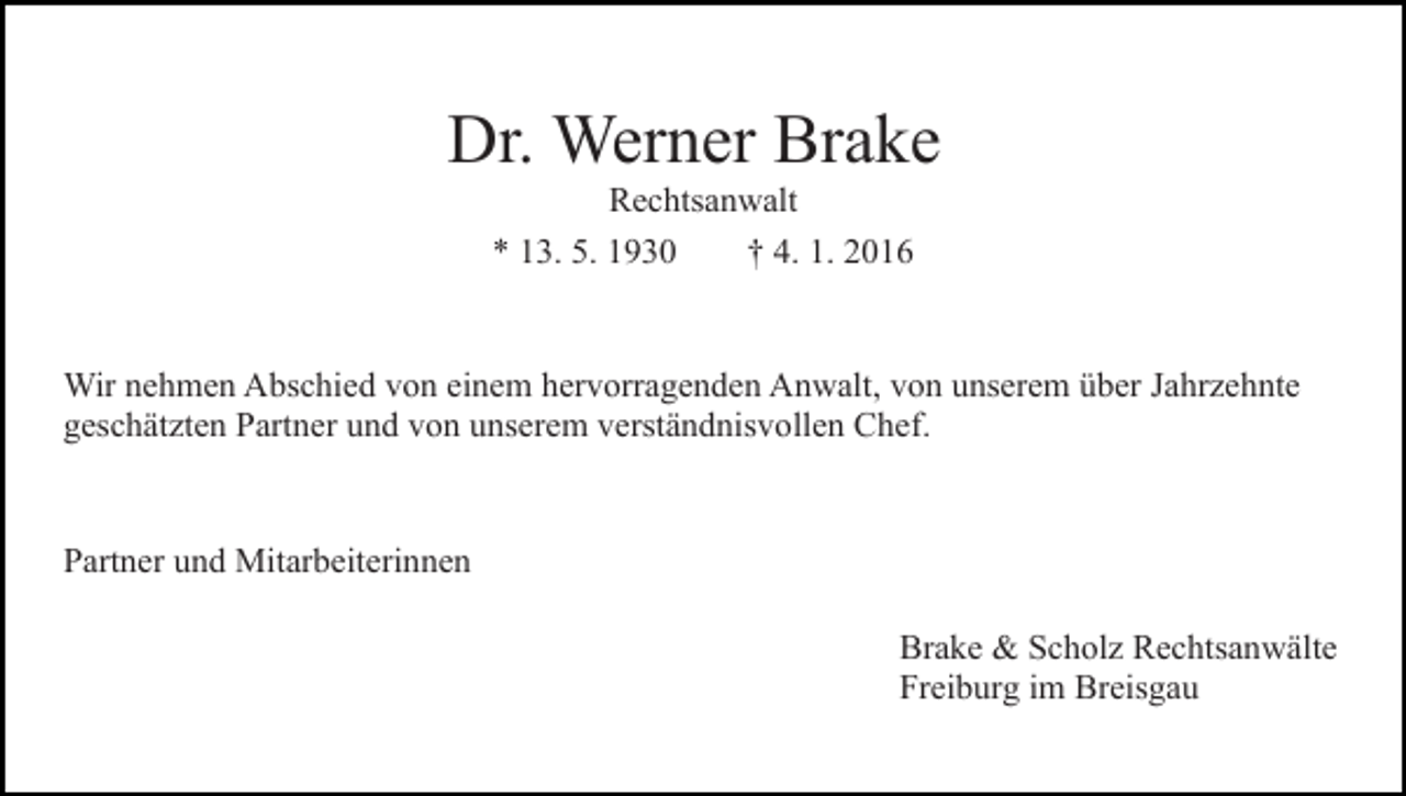 <p>Dr. Werner Brake<br />Rechtsanwalt<br />* 13. 5. 1930<br />† 4. 1. 2016</p><p>Wir nehmen Abschied von einem hervorragenden Anwalt, von unserem über Jahrzehnte<br />geschätzten Partner und von unserem verständnisvollen Chef.</p><p>Partner und Mitarbeiterinnen<br />Brake &amp; Scholz Rechtsanwälte<br />Freiburg im Breisgau</p>