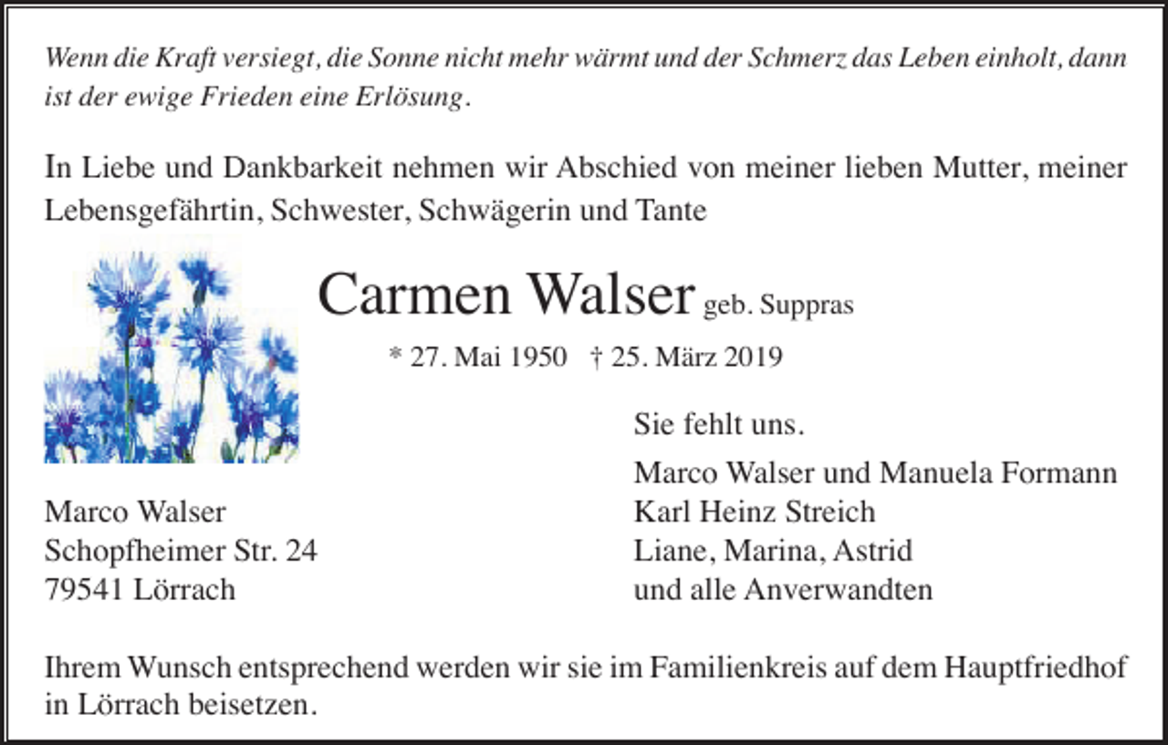 <p>Wenn die Kraft versiegt, die Sonne nicht mehr wärmt und der Schmerz das Leben einholt, dann<br />ist der ewige Frieden eine Erlösung.</p><p>In Liebe und Dankbarkeit nehmen wir Abschied von meiner lieben Mutter, meiner<br />Lebensgefährtin, Schwester, Schwägerin und Tante</p><p>Carmen Walser geb. Suppras<br />* 27. Mai 1950 † 25. März 2019</p><p>Marco Walser<br />Schopfheimer Str. 24<br />79541 Lörrach</p><p>Sie fehlt uns.<br />Marco Walser und Manuela Formann<br />Karl Heinz Streich<br />Liane, Marina, Astrid<br />und alle Anverwandten</p><p>Ihrem Wunsch entsprechend werden wir sie im Familienkreis auf dem Hauptfriedhof<br />in Lörrach beisetzen.</p>