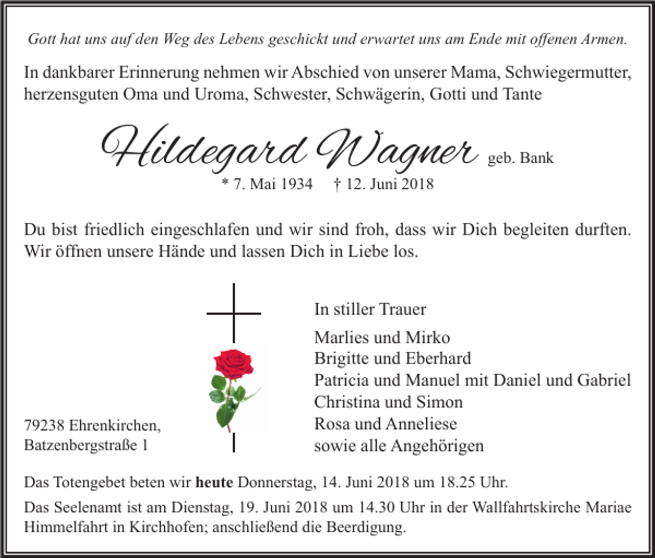 <p>GGott<br />ott hhat<br />at uuns<br />ns aauf<br />uf dden<br />e n Weg<br />We g ddes<br />es LLebens<br />e b e ns ggeschickt<br />es c hi c kt uund<br />n d ererwartet<br />w art et uuns<br />ns aam<br />m EEnde<br />n d e mit<br />mitoff<br />offenen<br />e n e n Ar<br />Armen.<br />m e n.</p><p>I n dankbarer<br />In<br />d a n k b ar er Erinnerung<br />Eri n n er u n g nehmen<br />n e h m e n wir<br />wir Abschied<br />A bs c hi e d von<br />v o n unserer<br />u ns er er Mama,<br />M a m a, Schwiegermutter,<br />S c h wi e g er m utt er,<br />hherzensguten<br />er z e ns g ut e n Oma<br />O m a uund<br />n d Uroma,<br />Ur o m a, Schwester,<br />S c h w est er, Schwägerin,<br />S c h w ä g eri n, Gotti<br />G otti uund<br />n d Tante<br />Ta nt e</p><p>Hildegard<br />Hil<br />deg ar d Wagner<br />W ag ner<br />** 7.<br />7. Mai<br />M ai 11</p><p>ggeb.<br />e b. Bank<br />Ba n k</p><p>†† 112.<br />2. JJuni<br />u ni 22</p><p>DDu<br />u bist<br />e dli c h eieingeschlafen<br />n g es c hl af e n uund<br />n d wir<br />n d frfroh,<br />o h, ddass<br />ass wir<br />c h bbegleiten<br />e gl eit e n ddurften.<br />urft e n.<br />bistfri<br />friedlich<br />wirsisind<br />wir Di<br />Dich<br />Wiröff<br />öffnen<br />lassen<br />los.<br />Wir<br />n e n u unsere<br />ns er e HHände<br />ä n d e u und<br />n d l ass<br />e n DiDich<br />c h i ninLiLiebe<br />e b e l os.<br />IInn stiller<br />still er Trauer<br />Tr a u er</p><p>779238<br />9 2 3 8 Ehrenkirchen,<br />E hr e n kir c h e n,<br />BBatzenbergstraße<br />at z e n b er gstr a ß e 11</p><p>MMarlies<br />arli es u und<br />n d Mir<br />ko<br />Mirko<br />Bri<br />gitt e uund<br />n d EEberhard<br />b er h ar d<br />Brigitte<br />PPatricia<br />atri ci a uund<br />n d Manuel<br />M a n u el mit<br />mit Daniel<br />D a ni el uund<br />n d Gabriel<br />G a bri el<br />CChristina<br />hristi n a uund<br />n d SiSimon<br />mon<br />RRosa<br />os a uund<br />n d Anneliese<br />A n n eli es e<br />ssowie<br />o wi e alle<br />all e Angehörigen<br />A n g e h öri g e n</p><p>D as TTotengebet<br />Das<br />ot e n g e b et bbeten<br />et e n wir<br />wir hheute<br />e ut e Donnerstag,<br />D o n n erst a g, 14.<br />1 4. Juni<br />J u ni 2018<br />2 0 1 8 um<br />u m 18.25<br />1 8. 2 5 Uhr.<br />U hr.<br />DDas<br />as SSeelenamt<br />e el e n a mt ist<br />istaam<br />m Di<br />Dienstag,<br />e nst a g, 119.<br />9. J Juni<br />u ni 22018<br />0 1 8 uum<br />m 114.30<br />4. 3 0 UUhr<br />hr i in<br />n dder<br />er Wallfahrtskirche<br />Wallf a hrts kir c h e Mariae<br />M ari a e<br />Hi<br />Himmelfahrt<br />m m elf a hrt i in<br />n Kir<br />Kirchhofen;<br />c h h of e n; aanschließend<br />ns c hli e ß e n d didie<br />e BBeerdigung.<br />e er di g u n g.</p>