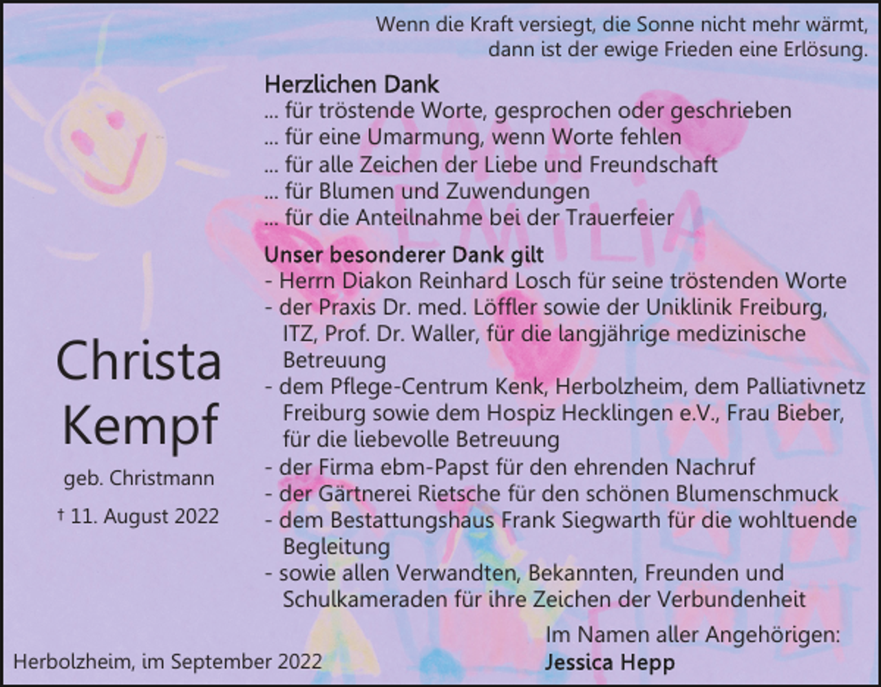 <p>Wenn die Kraft versiegt, die Sonne nicht mehr wärmt,<br />dann ist der ewige Frieden eine Erlösung.</p><p>... für tröstende Worte, gesprochen oder geschrieben<br />... für eine Umarmung, wenn Worte fehlen<br />... für alle Zeichen der Liebe und Freundschaft<br />... für Blumen und Zuwendungen<br />... für die Anteilnahme bei der Trauerfeier</p><p>Christa<br />Kempf<br />geb. Christmann<br />† 11. August 2022</p><p>- Herrn Diakon Reinhard Losch für seine tröstenden Worte<br />- der Praxis Dr. med. Löffler sowie der Uniklinik Freiburg,<br />ITZ, Prof. Dr. Waller, für die langjährige medizinische<br />Betreuung<br />- dem Pflege-Centrum Kenk, Herbolzheim, dem Palliativnetz<br />Freiburg sowie dem Hospiz Hecklingen e.V., Frau Bieber,<br />für die liebevolle Betreuung<br />- der Firma ebm-Papst für den ehrenden Nachruf<br />- der Gärtnerei Rietsche für den schönen Blumenschmuck<br />- dem Bestattungshaus Frank Siegwarth für die wohltuende<br />Begleitung<br />- sowie allen Verwandten, Bekannten, Freunden und<br />Schulkameraden für ihre Zeichen der Verbundenheit<br />Im Namen aller Angehörigen:</p><p>Herbolzheim, im September 2022</p>