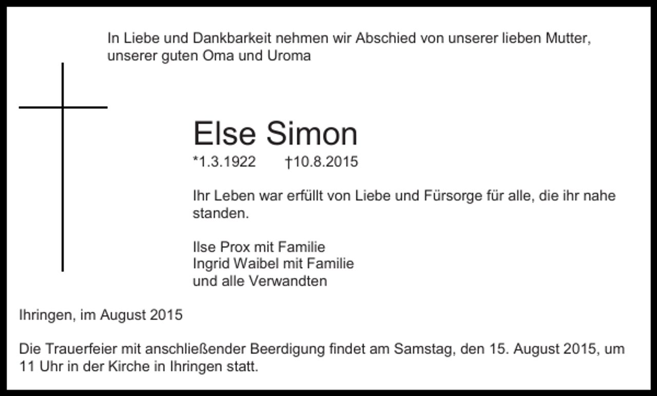 <p>In Liebe und Dankbarkeit nehmen wir Abschied von unserer lieben Mutter,<br />unserer guten Oma und Uroma</p><p>Else Simon<br />*1.3.1922</p><p>†10.8.2015</p><p>Ihr Leben war erfüllt von Liebe und Fürsorge für alle, die ihr nahe<br />standen.<br />Ilse Prox mit Familie<br />Ingrid Waibel mit Familie<br />und alle Verwandten<br />Ihringen, im August 2015<br />Die Trauerfeier mit anschließender Beerdigung findet am Samstag, den 15. August 2015, um<br />11 Uhr in der Kirche in Ihringen statt.</p>