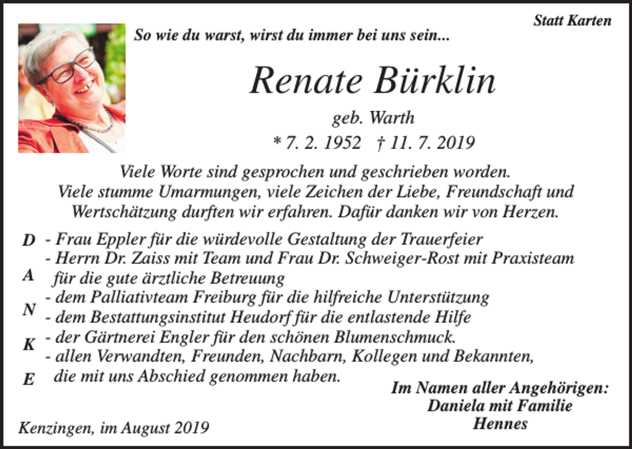 <p>Statt Karten</p><p>So wie du warst, wirst du immer bei uns sein...</p><p>Renate Bürklin</p><p>D<br />A<br />N<br />K<br />E</p><p>geb. Warth<br />* 7. 2. 1952 † 11. 7. 2019<br />Viele Worte sind gesprochen und geschrieben worden.<br />Viele stumme Umarmungen, viele Zeichen der Liebe, Freundschaft und<br />Wertschätzung durften wir erfahren. Dafür danken wir von Herzen.<br />- Frau Eppler für die würdevolle Gestaltung der Trauerfeier<br />- Herrn Dr. Zaiss mit Team und Frau Dr. Schweiger-Rost mit Praxisteam<br />für die gute ärztliche Betreuung<br />- dem Palliativteam Freiburg für die hilfreiche Unterstützung<br />- dem Bestattungsinstitut Heudorf für die entlastende Hilfe<br />- der Gärtnerei Engler für den schönen Blumenschmuck.<br />- allen Verwandten, Freunden, Nachbarn, Kollegen und Bekannten,<br />die mit uns Abschied genommen haben.</p><p>Kenzingen, im August 2019</p><p>Im Namen aller Angehörigen:<br />Daniela mit Familie<br />Hennes</p>
