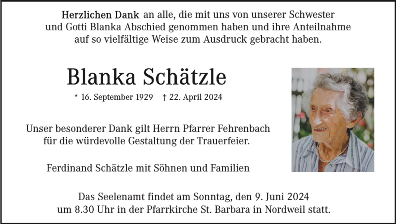 <p>an alle, die mit uns von unserer Schwester<br />und Gotti Blanka Abschied genommen haben und ihre Anteilnahme<br />auf so vielfältige Weise zum Ausdruck gebracht haben.</p><p>* 16. September 1929</p><p>† 22. April 2024</p><p>Unser besonderer Dank gilt Herrn Pfarrer Fehrenbach<br />für die würdevolle Gestaltung der Trauerfeier.<br />Ferdinand Schätzle mit Söhnen und Familien<br />Das Seelenamt findet am Sonntag, den 9. Juni 2024<br />um 8.30 Uhr in der Pfarrkirche St. Barbara in Nordweil statt.</p>