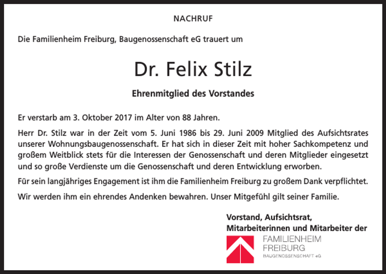 <p>NACHRUF<br />Die Familienheim Freiburg, Baugenossenschaft eG trauert um</p><p>Dr. Felix Stilz<br />Ehrenmitglied des Vorstandes<br />Er verstarb am 3. Oktober 2017 im Alter von 88 Jahren.<br />Herr Dr. Stilz war in der Zeit vom 5. Juni 1986 bis 29. Juni 2009 Mitglied des Aufsichtsrates­<br />unserer Wohnungsbaugenossenschaft. Er hat sich in dieser Zeit mit hoher Sachkompetenz und<br />großem Weitblick stets für die Interessen der Genossenschaft und deren Mitglieder eingesetzt<br />und so große Verdienste um die Genossenschaft und deren Entwicklung erworben.<br />Für sein langjähriges Engagement ist ihm die Familienheim Freiburg zu großem Dank verpflichtet.<br />Wir werden ihm ein ehrendes Andenken bewahren. Unser Mitgefühl gilt seiner Familie.</p><p>Vorstand, Aufsichtsrat,<br />Mitarbeiterinnen und Mitarbeiter der</p>