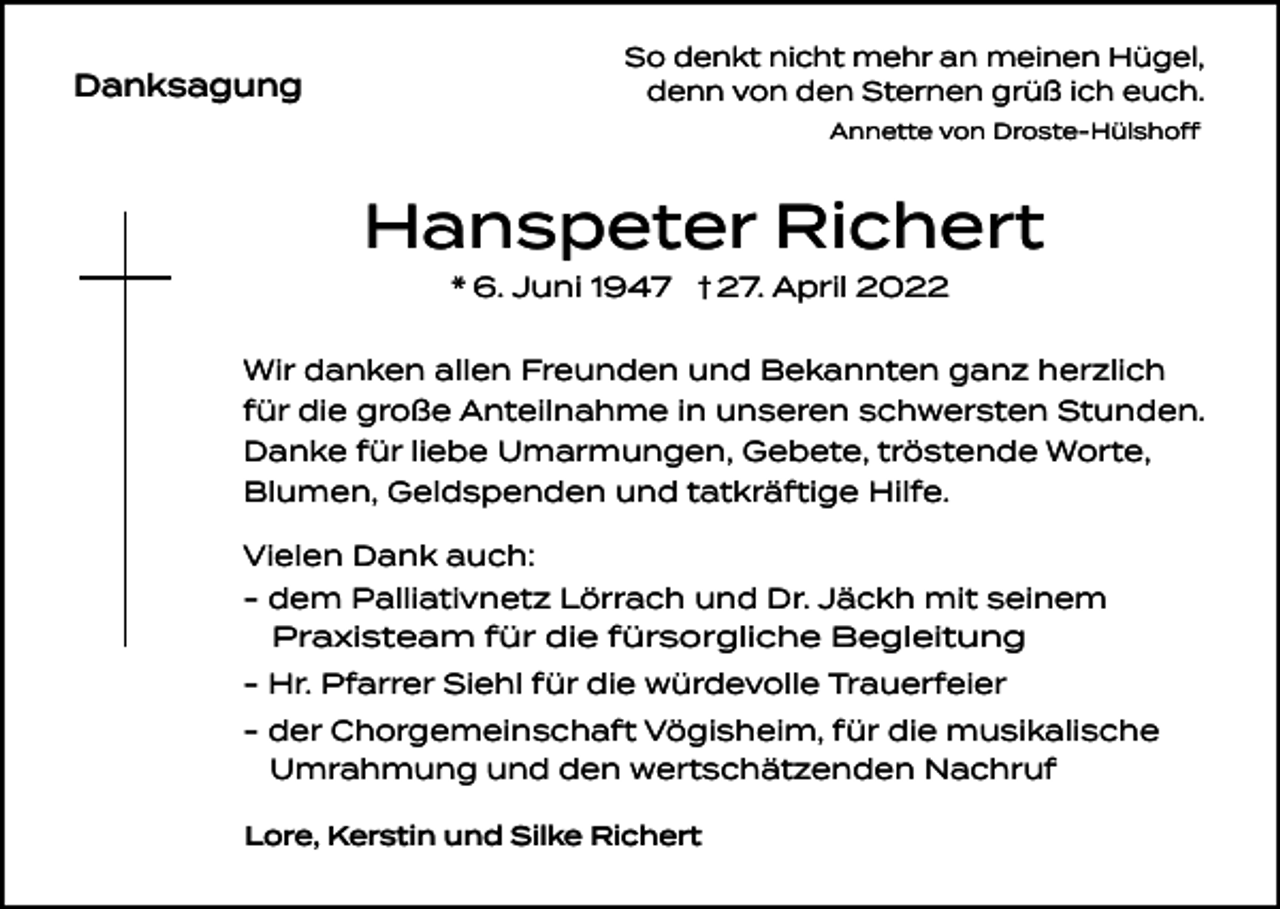 <p>So denkt nicht mehr an meinen Hügel,<br />denn von den Sternen grüß ich euch.</p><p>Danksagung</p><p>Annette von Droste-Hülshoff</p><p>Hanspeter Richert<br />* 6. Juni 1947 † 27. April 2022</p><p>Wir danken allen Freunden und Bekannten ganz herzlich<br />für die große Anteilnahme in unseren schwersten Stunden.<br />Danke für liebe Umarmungen, Gebete, tröstende Worte,<br />Blumen, Geldspenden und tatkräftige Hilfe.<br />Vielen Dank auch:<br />- dem Palliativnetz Lörrach und Dr. Jäckh mit seinem<br />Praxisteam für die fürsorgliche Begleitung<br />- Hr. Pfarrer Siehl für die würdevolle Trauerfeier<br />- der Chorgemeinschaft Vögisheim, für die musikalische<br />Umrahmung und den wertschätzenden Nachruf<br />Lore, Kerstin und Silke Richert</p>