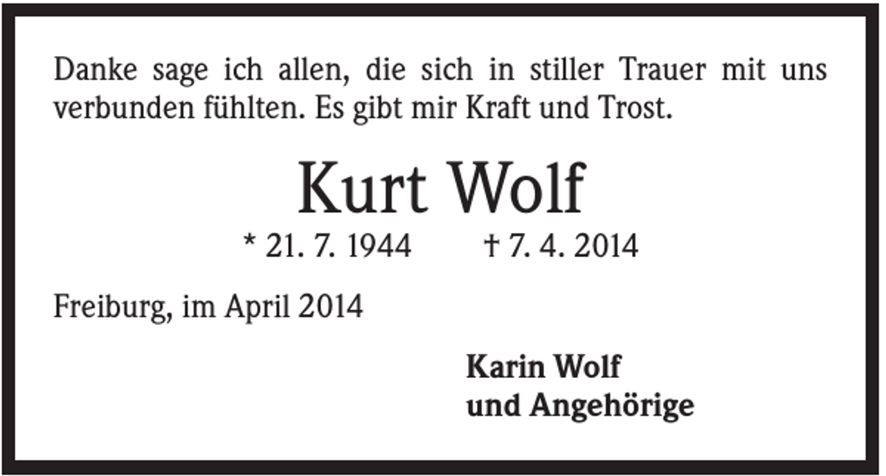 <p>Danke sage ich allen, die sich in stiller Trauer mit uns<br />verbunden fühlten. Es gibt mir Kraft und Trost.</p><p>Kurt Wolf<br />* 21. 7. 1944</p><p>† 7. 4. 2014</p><p>Freiburg, im April 2014<br />Karin Wolf<br />und Angehörige</p>