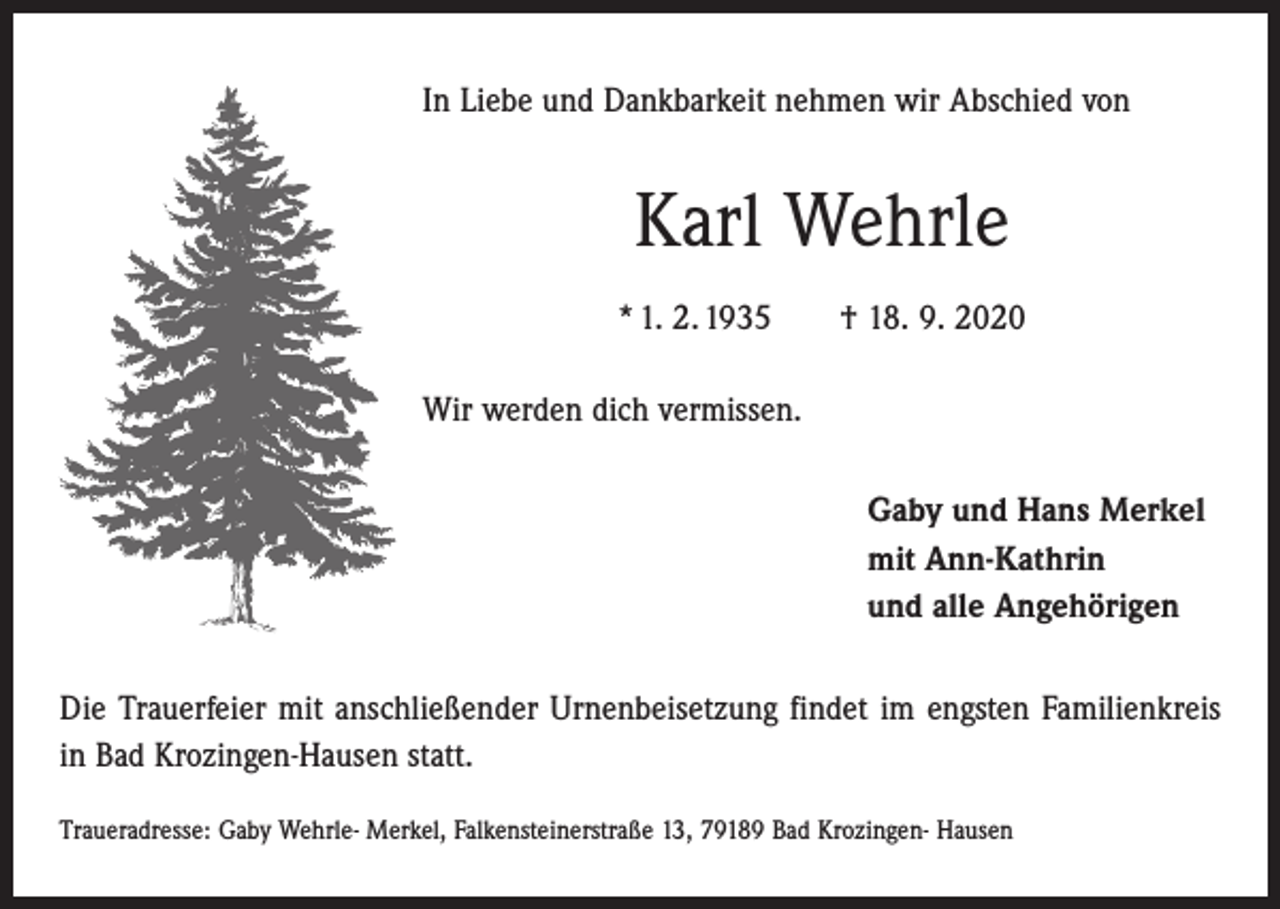 <p>In Liebe und Dankbarkeit nehmen wir Abschied von</p><p>Karl Wehrle<br />* 1. 2. 1935 † 18. 9. 2020<br />Wir werden dich vermissen.<br />Gaby und Hans Merkel<br />mit Ann-Kathrin<br />und alle Angehörigen<br />Die Trauerfeier mit anschließender Urnenbeisetzung findet im engsten Familienkreis<br />in Bad Krozingen-Hausen statt.<br />Traueradresse: Gaby Wehrle- Merkel, Falkensteinerstraße 13, 79189 Bad Krozingen- Hausen</p>