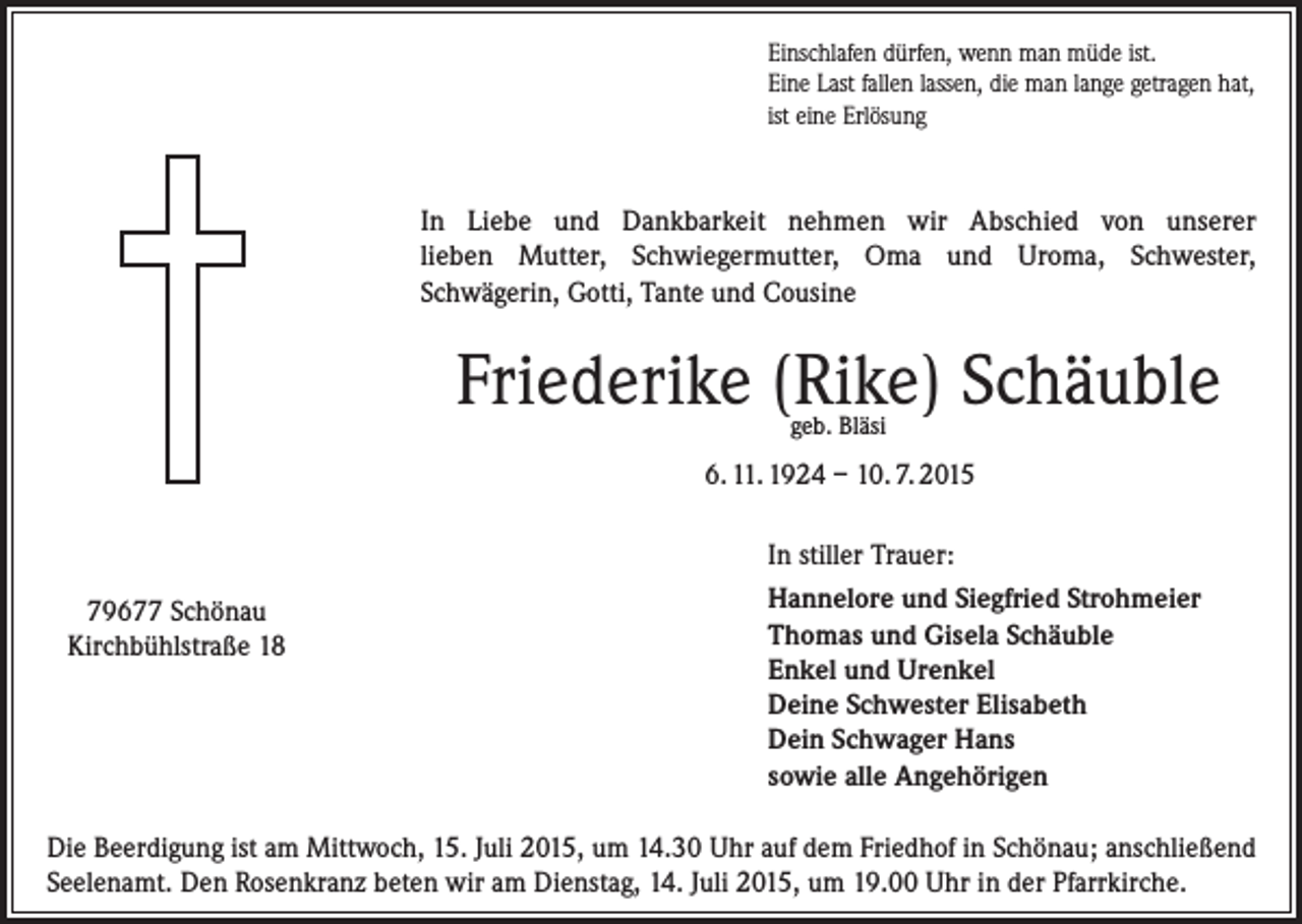 <p>Einschlafen dürfen, wenn man müde ist.<br />Eine Last fallen lassen, die man lange getragen hat,<br />ist eine Erlösung</p><p>In Liebe und Dankbarkeit nehmen wir Abschied von unserer<br />lieben Mutter, Schwiegermutter, Oma und Uroma, Schwester,<br />Schwägerin, Gotti, Tante und Cousine</p><p>Friederike (Rike) Schäuble<br />geb. Bläsi</p><p>6. 11. 1924 – 10. 7. 2015<br />In stiller Trauer:<br />79677 Schönau<br />Kirchbühlstraße 18</p><p>Hannelore und Siegfried Strohmeier<br />Thomas und Gisela Schäuble<br />Enkel und Urenkel<br />Deine Schwester Elisabeth<br />Dein Schwager Hans<br />sowie alle Angehörigen</p><p>Die Beerdigung ist am Mittwoch, 15. Juli 2015, um 14.30 Uhr auf dem Friedhof in Schönau; anschließend<br />Seelenamt. Den Rosenkranz beten wir am Dienstag, 14. Juli 2015, um 19.00 Uhr in der Pfarrkirche.</p>