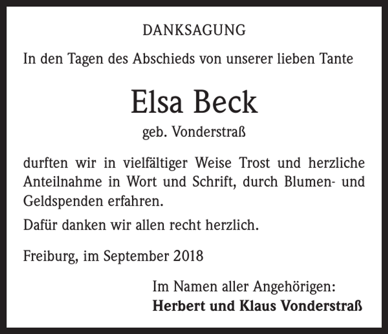 <p>DANKSAGUNG<br />In den Tagen des Abschieds von unserer lieben Tante</p><p>Elsa Beck<br />geb. Vonderstraß<br />durften wir in vielfältiger Weise Trost und herzliche<br />Anteilnahme in Wort und Schrift, durch Blumen- und<br />Geldspenden erfahren.<br />Dafür danken wir allen recht herzlich.<br />Freiburg, im September 2018<br />Im Namen aller Angehörigen:<br />Herbert und Klaus Vonderstraß</p>