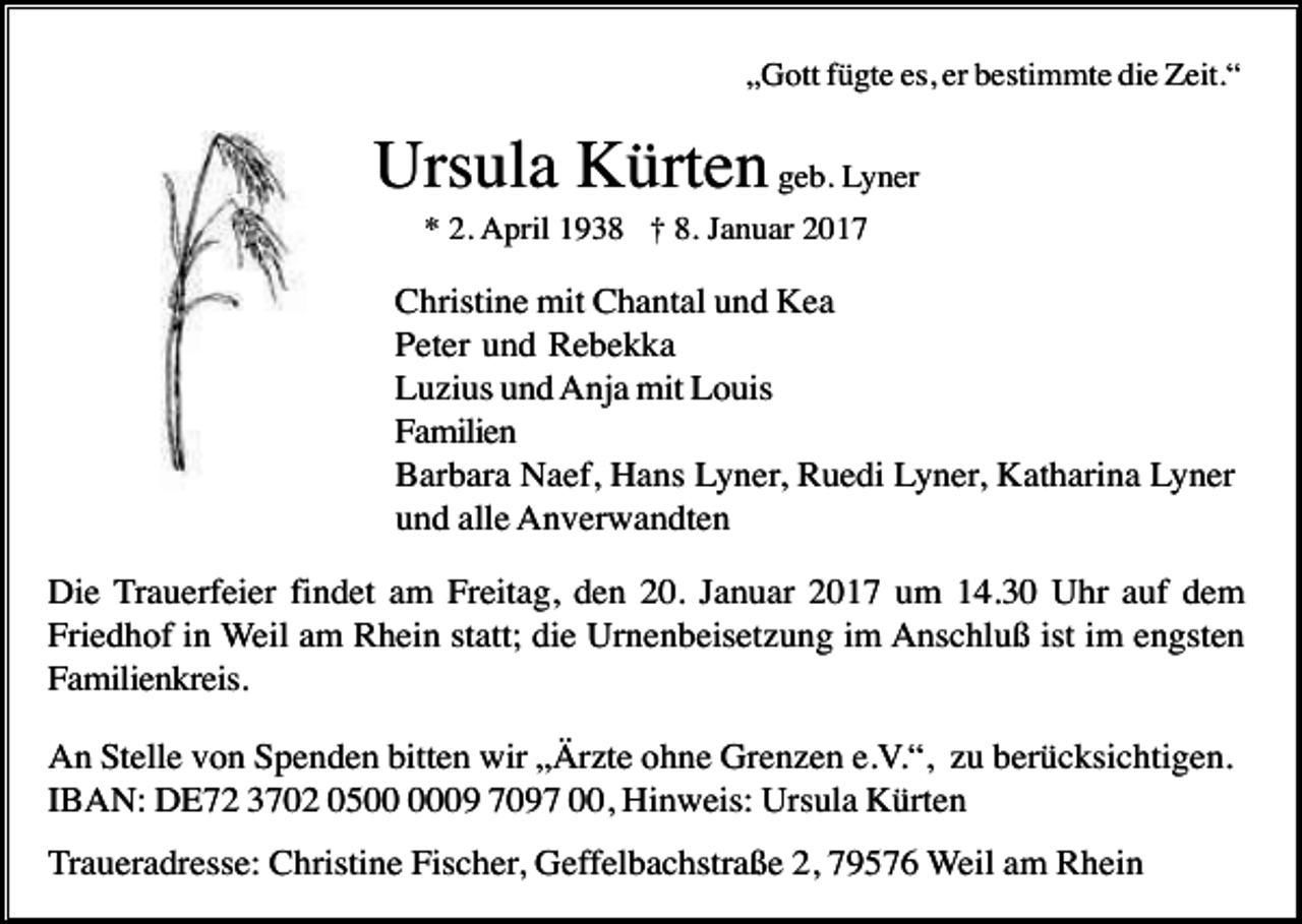 <p>„Gott fügte es, er bestimmte die Zeit.“</p><p>Ursula Kürten geb. Lyner<br />* 2. April 1938 † 8. Januar 2017</p><p>Christine mit Chantal und Kea<br />Peter und Rebekka<br />Luzius und Anja mit Louis<br />Familien<br />Barbara Naef, Hans Lyner, Ruedi Lyner, Katharina Lyner<br />und alle Anverwandten<br />Die Trauerfeier findet am Freitag, den 20. Januar 2017 um 14.30 Uhr auf dem<br />Friedhof in Weil am Rhein statt; die Urnenbeisetzung im Anschluß ist im engsten<br />Familienkreis.<br />An Stelle von Spenden bitten wir „Ärzte ohne Grenzen e.V.“, zu berücksichtigen.<br />IBAN: DE72 3702 0509 7097 00, Hinweis: Ursula Kürten<br />Traueradresse: Christine Fischer, Geffelbachstraße 2, 79576 Weil am Rhein</p>