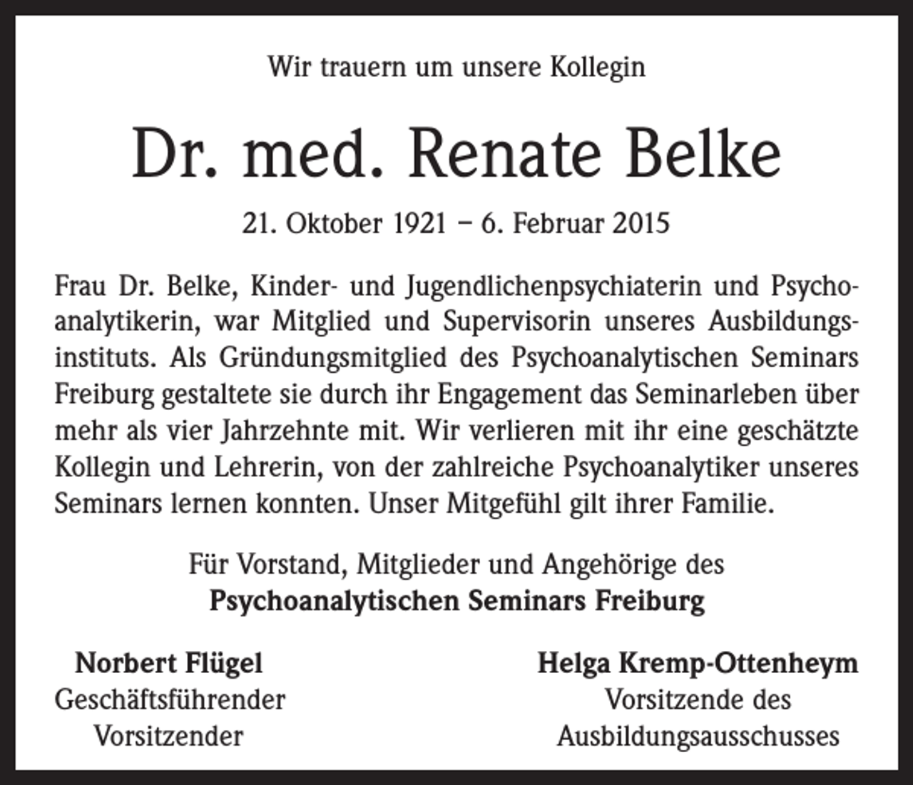 <p>Wir trauern um unsere Kollegin</p><p>Dr. med. Renate Belke<br />21. Oktober 1921 – 6. Februar 2015<br />Frau Dr. Belke, Kinder- und Jugendlichenpsychiaterin und Psychoanalytikerin, war Mitglied und Supervisorin unseres Ausbildungs­<br />instituts. Als Gründungsmitglied des Psychoanalytischen Seminars<br />Freiburg gestaltete sie durch ihr Engagement das Seminarleben über<br />mehr als vier Jahrzehnte mit. Wir verlieren mit ihr eine geschätzte<br />Kollegin und Lehrerin, von der zahlreiche Psychoanalytiker unseres<br />Seminars lernen konnten. Unser Mitgefühl gilt ihrer Familie.<br />Für Vorstand, Mitglieder und Angehörige des<br />Psychoanalytischen Seminars Freiburg<br />Norbert Flügel<br />Geschäftsführender<br />Vorsitzender</p><p>Helga Kremp-Ottenheym<br />Vorsitzende des<br />Ausbildungsausschusses</p>