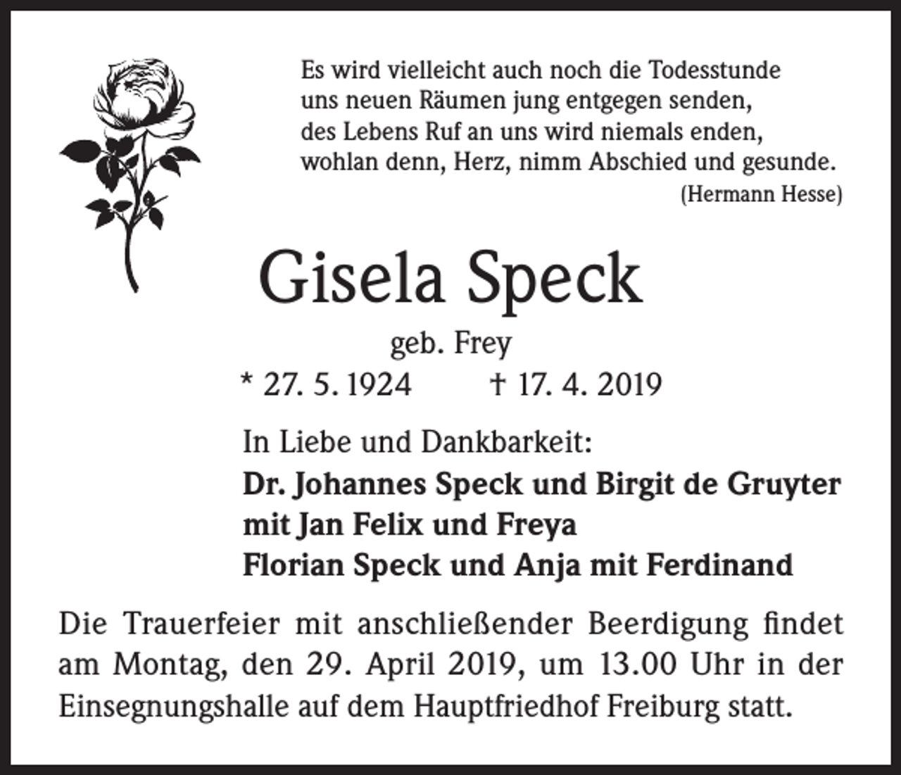<p>Es wird vielleicht auch noch die Todesstunde<br />uns neuen Räumen jung entgegen senden,<br />des Lebens Ruf an uns wird niemals enden,<br />wohlan denn, Herz, nimm Abschied und gesunde.</p><p>(Hermann Hesse)</p><p>Gisela Speck<br />geb. Frey<br />* 27. 5. 1924<br />† 17. 4. 2019<br />In Liebe und Dankbarkeit:<br />Dr. Johannes Speck und Birgit de Gruyter<br />mit Jan Felix und Freya<br />Florian Speck und Anja mit Ferdinand<br />Die Trauerfeier mit anschließender Beerdigung findet<br />am Montag, den 29. April 2019, um 13.00 Uhr in der<br />Einsegnungshalle auf dem Hauptfriedhof Freiburg statt.</p>