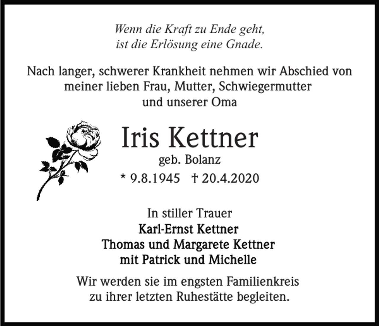 <p>Wenn die Kraft zu Ende geht,<br />ist die Erlösung eine Gnade.<br />Nach langer, schwerer Krankheit nehmen wir Abschied von<br />meiner lieben Frau, Mutter, Schwiegermutter<br />und unserer Oma</p><p>Iris Kettner<br />geb. Bolanz<br />* 9.8.1945 † 20.4.2020<br />In stiller Trauer</p><p>Wir werden sie im engsten Familienkreis<br />zu ihrer letzten Ruhestätte begleiten.</p>