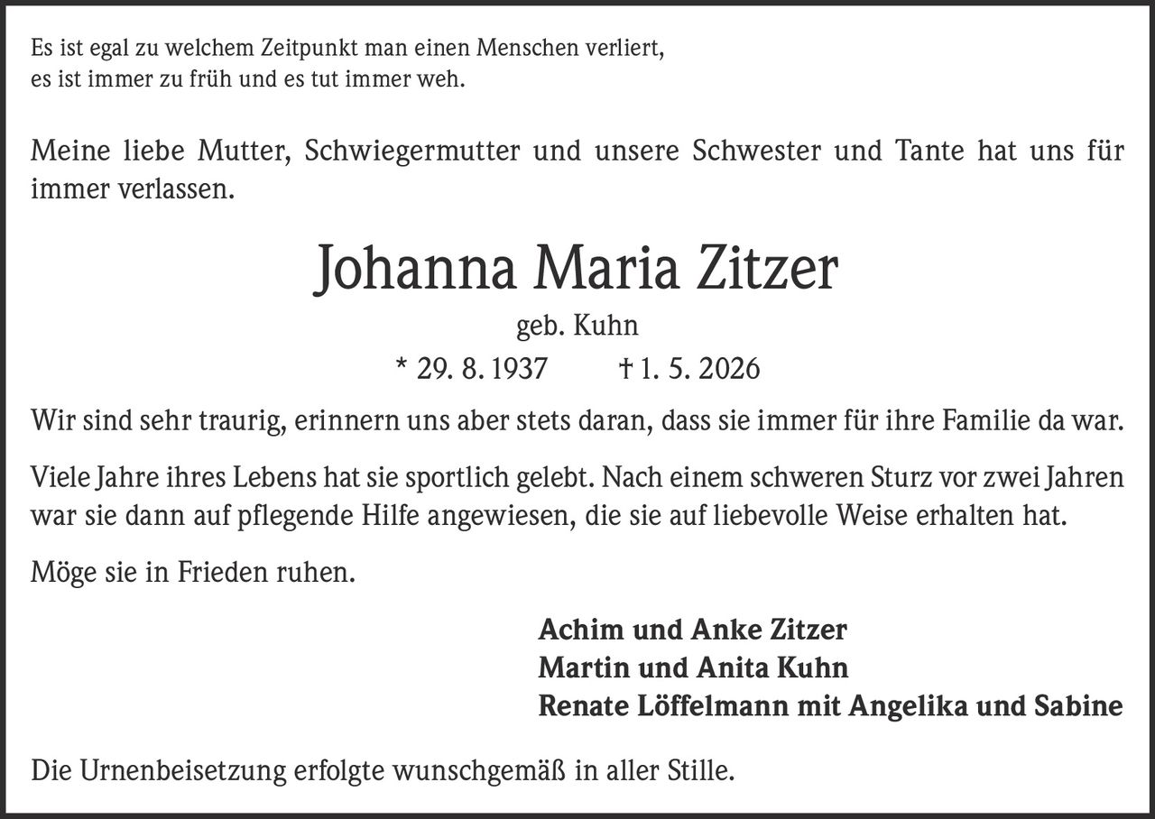 <p>Es ist egal zu welchem Zeitpunkt man einen Menschen verliert, es ist immer zu früh und es tut immer weh.</p>

<p>Meine liebe Mutter, Schwiegermutter und unsere Schwester und Tante hat uns für immer verlassen.</p>

<p><strong>Johanna Maria Zitzer</strong><br/>geb. Kuhn<br/>* 29. 8. 1937 † 1. 5. 2026</p>

<p>Wir sind sehr traurig, erinnern uns aber stets daran, dass sie immer für ihre Familie da war.</p>

<p>Viele Jahre ihres Lebens hat sie sportlich gelebt. Nach einem schweren Sturz vor zwei Jahren war sie dann auf pflegende Hilfe angewiesen, die sie auf liebevolle Weise erhalten hat.</p>

<p>Möge sie in Frieden ruhen.</p>

<p><strong>Achim und Anke Zitzer</strong><br/><strong>Martin und Anita Kuhn</strong><br/><strong>Renate Löffelmann mit Angelika und Sabine</strong></p>

<p>Die Urnenbeisetzung erfolgte wunschgemäß in aller Stille.</p>