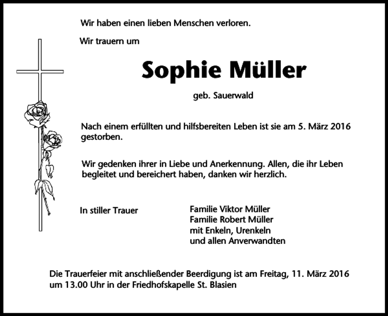 <p>Wir haben einen lieben Menschen verloren.<br />Wir trauern um</p><p>Sophie Müller<br />geb. Sauerwald<br />Nach einem erfüllten und hilfsbereiten Leben ist sie am 5. März 2016<br />gestorben.<br />Wir gedenken ihrer in Liebe und Anerkennung. Allen, die ihr Leben<br />begleitet und bereichert haben, danken wir herzlich.</p><p>In stiller Trauer</p><p>Familie Viktor Müller<br />Familie Robert Müller<br />mit Enkeln, Urenkeln<br />und allen Anverwandten</p><p>Die Trauerfeier mit anschließender Beerdigung ist am Freitag, 11. März 2016<br />um 13.00 Uhr in der Friedhofskapelle St. Blasien</p>
