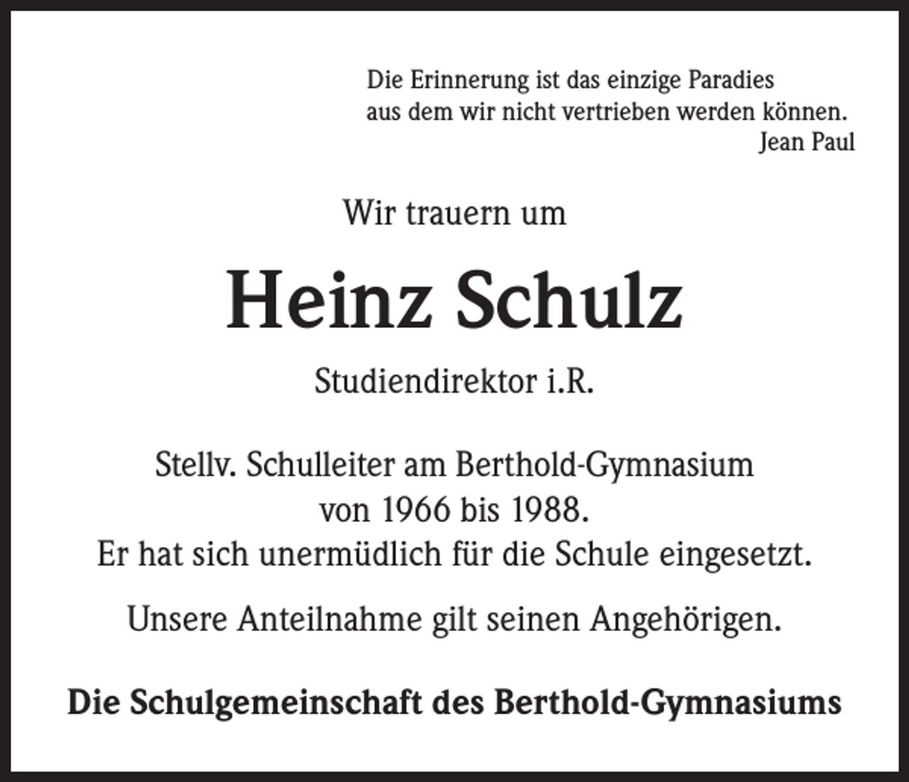 <p>Die Erinnerung ist das einzige Paradies<br />aus dem wir nicht vertrieben werden können.<br />Jean Paul</p><p>Wir trauern um</p><p>Heinz Schulz<br />Studiendirektor i.R.<br />Stellv. Schulleiter am Berthold-Gymnasium<br />von 1966 bis 1988.<br />Er hat sich unermüdlich für die Schule eingesetzt.<br />Unsere Anteilnahme gilt seinen Angehörigen.<br />Die Schulgemeinschaft des Berthold-Gymnasiums</p>