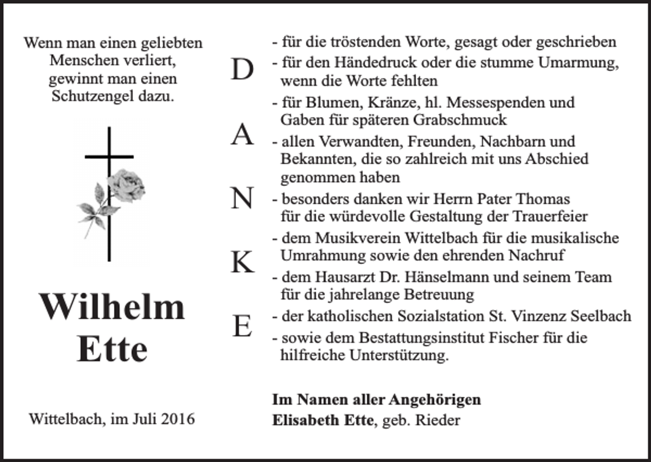 <p>Wenn man einen geliebten<br />Menschen verliert,<br />gewinnt man einen<br />Schutzengel dazu.</p><p>D<br />A<br />N</p><p>Wilhelm<br />Ette<br />Wittelbach, im Juli 2016</p><p>K<br />E</p><p>- für die tröstenden Worte, gesagt oder geschrieben<br />- für den Händedruck oder die stumme Umarmung,<br />wenn die Worte fehlten<br />- für Blumen, Kränze, hl. Messespenden und<br />Gaben für späteren Grabschmuck<br />- allen Verwandten, Freunden, Nachbarn und<br />Bekannten, die so zahlreich mit uns Abschied<br />genommen haben<br />- besonders danken wir Herrn Pater Thomas<br />für die würdevolle Gestaltung der Trauerfeier<br />- dem Musikverein Wittelbach für die musikalische<br />Umrahmung sowie den ehrenden Nachruf<br />- dem Hausarzt Dr. Hänselmann und seinem Team<br />für die jahrelange Betreuung<br />- der katholischen Sozialstation St. Vinzenz Seelbach<br />- sowie dem Bestattungsinstitut Fischer für die<br />hilfreiche Unterstützung.<br />Im Namen aller Angehörigen<br />Elisabeth Ette, geb. Rieder</p>