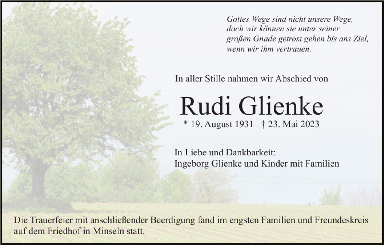 <p>Gottes Wege sind nicht unsere Wege,<br />doch wir können sie unter seiner<br />großen Gnade getrost gehen bis ans Ziel,<br />wenn wir ihm vertrauen.</p><p>In aller Stille nahmen wir Abschied von</p><p>Rudi Glienke<br />* 19. August 1931 † 23. Mai 2023<br />In Liebe und Dankbarkeit:<br />Ingeborg Glienke und Kinder mit Familien</p><p>Die Trauerfeier mit anschließender Beerdigung fand im engsten Familien und Freundeskreis<br />auf dem Friedhof in Minseln statt.</p>