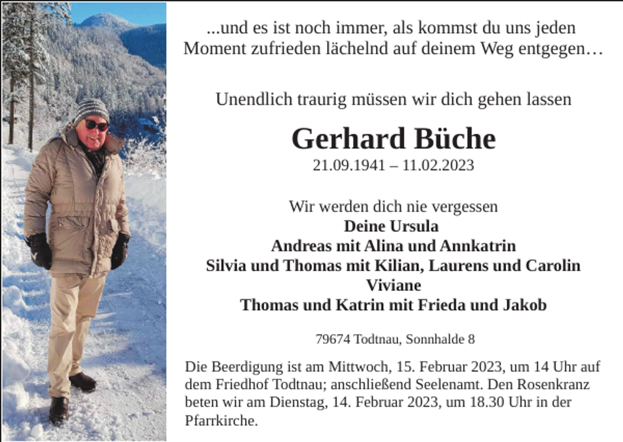 <p>...und es ist noch immer, als kommst du uns jeden<br />Moment zufrieden lächelnd auf deinem Weg entgegen…<br />Unendlich traurig müssen wir dich gehen lassen</p><p>Gerhard Büche<br />21.09.1941 – 11.02.2023</p><p>Wir werden dich nie vergessen<br />Deine Ursula<br />Andreas mit Alina und Annkatrin<br />Silvia und Thomas mit Kilian, Laurens und Carolin<br />Viviane<br />Thomas und Katrin mit Frieda und Jakob<br />79674 Todtnau, Sonnhalde 8</p><p>Die Beerdigung ist am Mittwoch, 15. Februar 2023, um 14 Uhr auf<br />dem Friedhof Todtnau; anschließend Seelenamt. Den Rosenkranz<br />beten wir am Dienstag, 14. Februar 2023, um 18.30 Uhr in der<br />Pfarrkirche.</p>