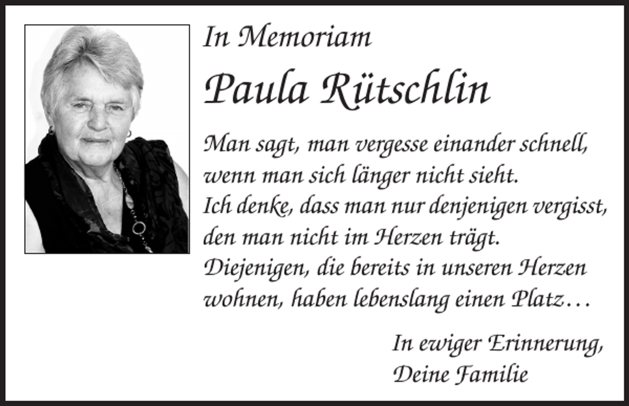 <p>In Memoriam</p><p>Paula Rütschlin<br />Man sagt, man vergesse einander schnell,<br />wenn man sich länger nicht sieht.<br />Ich denke, dass man nur denjenigen vergisst,<br />den man nicht im Herzen trägt.<br />Diejenigen, die bereits in unseren Herzen<br />wohnen, haben lebenslang einen Platz . . .<br />In ewiger Erinnerung,<br />Deine Familie</p>