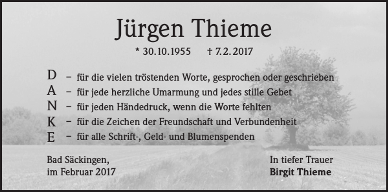 <p>Jürgen Thieme<br />* 30.10.1955 † 7. 2. 2017</p><p>D<br />A<br />N<br />K<br />E</p><p>– für die vielen tröstenden Worte, gesprochen oder geschrieben<br />– für jede herzliche Umarmung und jedes stille Gebet<br />– für jeden Händedruck, wenn die Worte fehlten<br />– für die Zeichen der Freundschaft und Verbundenheit<br />– für alle Schrift-, Geld- und Blumenspenden</p><p>Bad Säckingen,<br />im Februar 2017</p><p>In tiefer Trauer<br />Birgit Thieme</p>