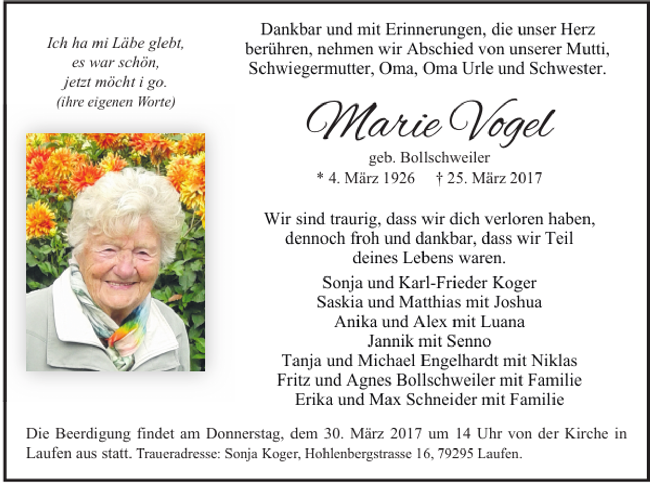 <p>Ich ha mi Läbe glebt,<br />es war schön,<br />jetzt möcht i go.<br />(ihre eigenen Worte)</p><p>Dankbar und mit Erinnerungen, die unser Herz<br />berühren, nehmen wir Abschied von unserer Mutti,<br />Schwiegermutter, Oma, Oma Urle und Schwester.</p><p>Marie Vogel<br />geb. Bollschweiler<br />* 4. März 1926 † 25. März 2017</p><p>Wir sind traurig, dass wir dich verloren haben,<br />dennoch froh und dankbar, dass wir Teil<br />deines Lebens waren.<br />Sonja und Karl-Frieder Koger<br />Saskia und Matthias mit Joshua<br />Anika und Alex mit Luana<br />Jannik mit Senno<br />Tanja und Michael Engelhardt mit Niklas<br />Fritz und Agnes Bollschweiler mit Familie<br />Erika und Max Schneider mit Familie<br />Die Beerdigung findet am Donnerstag, dem 30. März 2017 um 14 Uhr von der Kirche in<br />Laufen aus statt. Traueradresse: Sonja Koger, Hohlenbergstrasse 16, 79295 Laufen.</p>