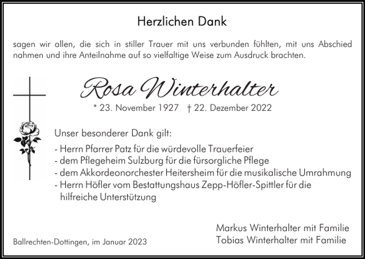 <p>sagen wir allen, die sich in stiller Trauer mit uns verbunden fühlten, mit uns Abschied<br />nahmen und ihre Anteilnahme auf so vielfaltige Weise zum Ausdruck brachten.</p><p>Rosa Winterhalter<br />* 23. November 1927 † 22. Dezember 2022</p><p>Unser besonderer Dank gilt:<br />- Herrn Pfarrer Patz für die würdevolle Trauerfeier<br />- dem Pflegeheim Sulzburg für die fürsorgliche Pflege<br />- dem Akkordeonorchester Heitersheim für die musikalische Umrahmung<br />- Herrn Höfler vom Bestattungshaus Zepp-Höfler-Spittler für die<br />hilfreiche Unterstützung</p><p>Ballrechten-Dottingen, im Januar 2023</p><p>Markus Winterhalter mit Familie<br />Tobias Winterhalter mit Familie</p>