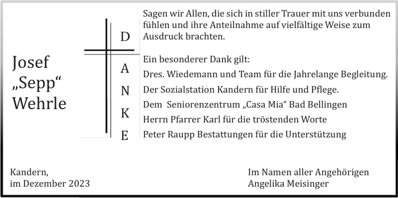 <p>D</p><p>Josef<br />„Sepp“<br />Wehrle</p><p>A<br />N<br />K<br />E</p><p>Kandern,<br />im Dezember 2023</p><p>Sagen wir Allen, die sich in stiller Trauer mit uns verbunden<br />fü hlen und ihre Anteilnahme auf vielfä ltige Weise zum<br />Ausdruck brachten.<br />Ein besonderer Dank gilt:<br />Dres. Wiedemann und Team fü r die Jahrelange Begleitung.<br />Der Sozialstation Kandern fü r Hilfe und Pflege.<br />Dem Seniorenzentrum „Casa Mia“ Bad Bellingen<br />Herrn Pfarrer Karl fü r die trö stenden Worte<br />Peter Raupp Bestattungen fü r die Unterstü tzung</p><p>Im Namen aller Angehö rigen<br />Angelika Meisinger</p>