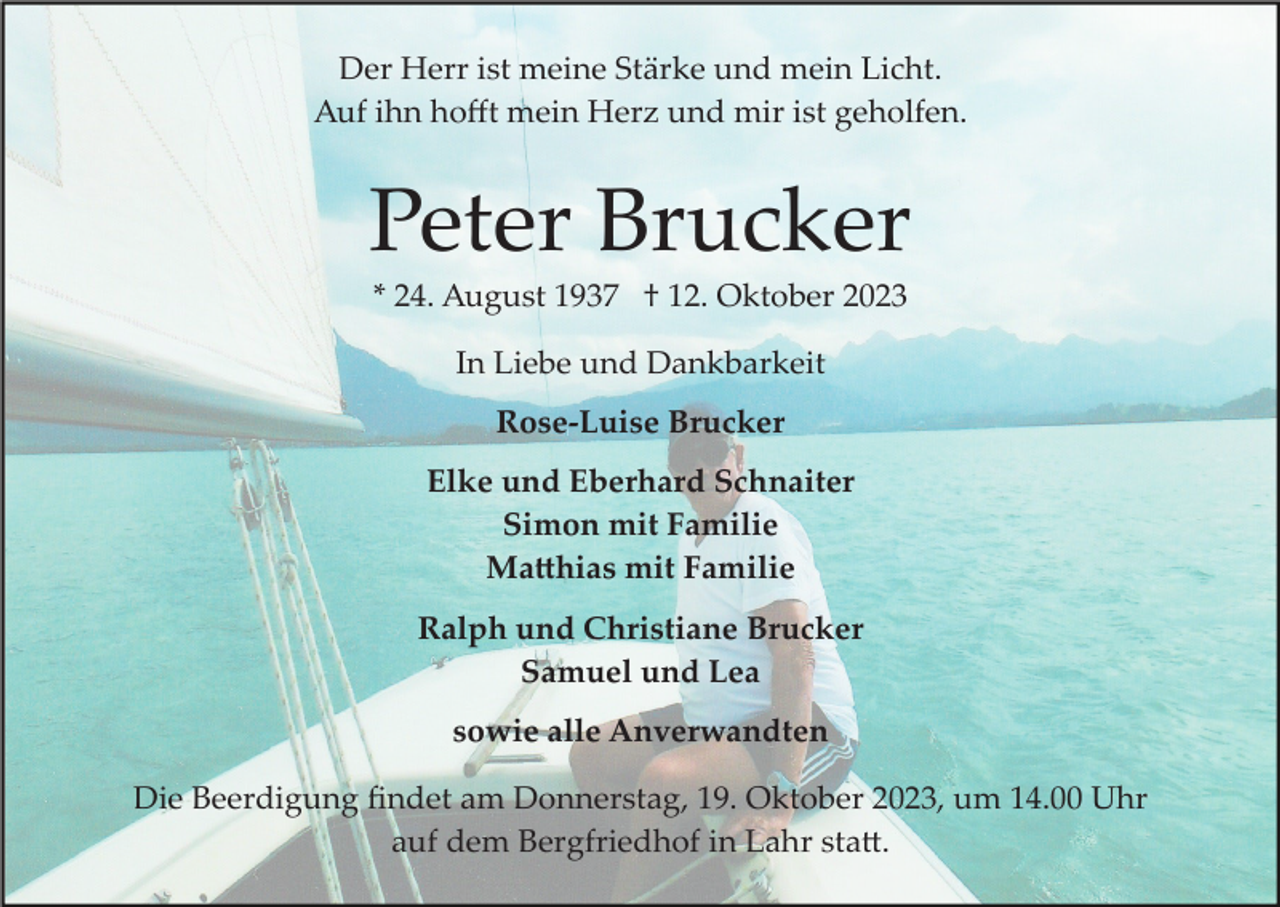 <p>Der Herr ist meine Stärke und mein Licht.<br />Auf ihn hoﬀt mein Herz und mir ist geholfen.</p><p>Peter Brucker<br />* 24. August 1937 † 12. Oktober 2023<br />In Liebe und Dankbarkeit<br />Rose-Luise Brucker<br />Elke und Eberhard Schnaiter<br />Simon mit Familie<br />Ma�hias mit Familie<br />Ralph und Christiane Brucker<br />Samuel und Lea<br />sowie alle Anverwandten<br />Die Beerdigung ﬁndet am Donnerstag, 19. Oktober 2023, um 14.00 Uhr<br />auf dem Bergfriedhof in Lahr sta�.</p>