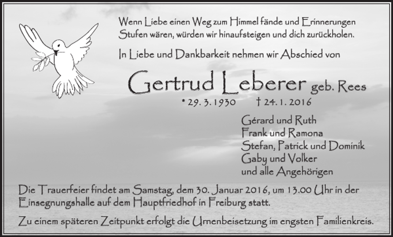 <p>Wenn Liebe einen Weg zum Himmel fände und Erinnerungen<br />Stufen wären, würden wir hinaufsteigen und dich zurückholen.</p><p>In Liebe und Dankbarkeit nehmen wir Abschied von</p><p>Gertrud Leberer geb. Rees<br />* 29. 3. 1930 † 24. 1. 2016</p><p>Gérard und Ruth<br />Frank und Ramona<br />Stefan, Patrick und Dominik<br />Gaby und Volker<br />und alle Angehörigen<br />Die Trauerfeier findet am Samstag, dem 30. Januar 2016, um 13.00 Uhr in der<br />­Einsegnungshalle auf dem Hauptfriedhof in Freiburg statt.<br />Zu einem späteren Zeitpunkt erfolgt die Urnenbeisetzung im engsten Familienkreis.</p>