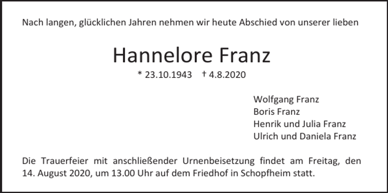 <p>Nach langen, glücklichen Jahren nehmen wir heute Abschied von unserer lieben</p><p>Hannelore Franz<br />* 23.10.1943 † 4.8.2020<br />Wolfgang Franz<br />Boris Franz<br />Henrik und Julia Franz<br />Ulrich und Daniela Franz<br />Die Trauerfeier mit anschließender Urnenbeisetzung findet am Freitag, den<br />14. August 2020, um 13.00 Uhr auf dem Friedhof in Schopfheim statt.</p>