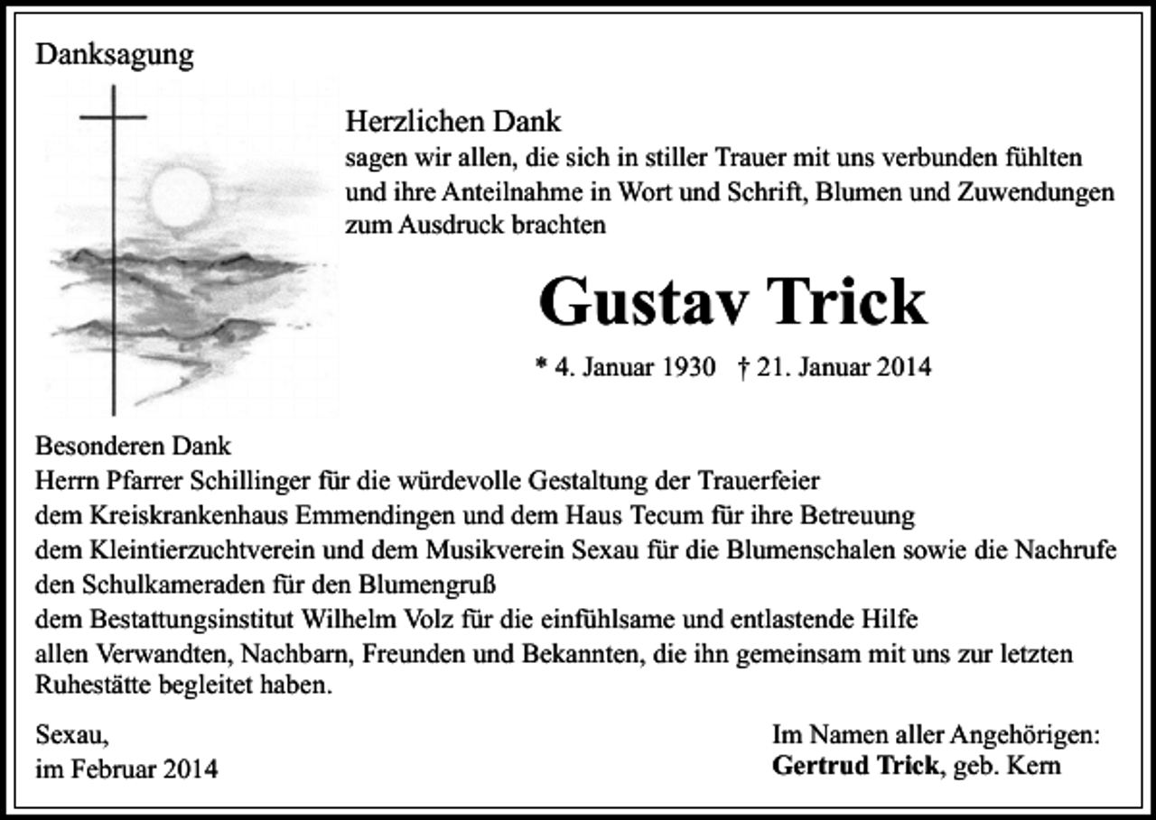 <p>Danksagung<br />Herzlichen Dank</p><p>sagen wir allen, die sich in stiller Trauer mit uns verbunden fühlten<br />und ihre Anteilnahme in Wort und Schrift, Blumen und Zuwendungen<br />zum Ausdruck brachten</p><p>Gustav Trick<br />* 4. Januar 1930 † 21. Januar 2014<br />Besonderen Dank<br />Herrn Pfarrer Schillinger für die würdevolle Gestaltung der Trauerfeier<br />dem Kreiskrankenhaus Emmendingen und dem Haus Tecum für ihre Betreuung<br />dem Kleintierzuchtverein und dem Musikverein Sexau für die Blumenschalen sowie die Nachrufe<br />den Schulkameraden für den Blumengruß<br />dem Bestattungsinstitut Wilhelm Volz für die einfühlsame und entlastende Hilfe<br />allen Verwandten, Nachbarn, Freunden und Bekannten, die ihn gemeinsam mit uns zur letzten<br />Ruhestätte begleitet haben.<br />Sexau,<br />im Februar 2014</p><p>Im Namen aller Angehörigen:<br />Gertrud Trick, geb. Kern</p>