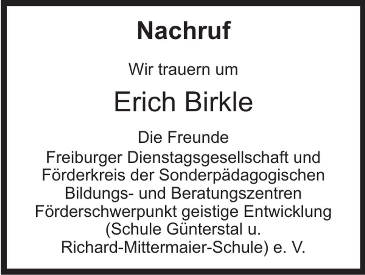 <p>Nachruf<br />Wir trauern um</p><p>Erich Birkle<br />Die Freunde<br />Freiburger Dienstagsgesellschaft und<br />Förderkreis der Sonderpädagogischen<br />Bildungs- und Beratungszentren<br />Förderschwerpunkt geistige Entwicklung<br />(Schule Günterstal u.<br />Richard-Mittermaier-Schule) e. V.</p>