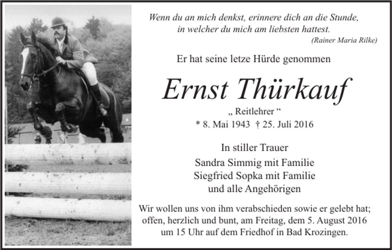 <p>Wenn du an mich denkst, erinnere dich an die Stunde,<br />in welcher du mich am liebsten hattest.</p><p>(Rainer Maria Rilke)</p><p>Er hat seine letze Hürde genommen</p><p>Ernst Thürkauf<br />„ Reitlehrer “<br />* 8. Mai 1943 † 25. Juli 2016</p><p>In stiller Trauer<br />Sandra Simmig mit Familie<br />Siegfried Sopka mit Familie<br />und alle Angehörigen<br />Wir wollen uns von ihm verabschieden sowie er gelebt hat;<br />offen, herzlich und bunt, am Freitag, dem 5. August 2016<br />um 15 Uhr auf dem Friedhof in Bad Krozingen.</p>