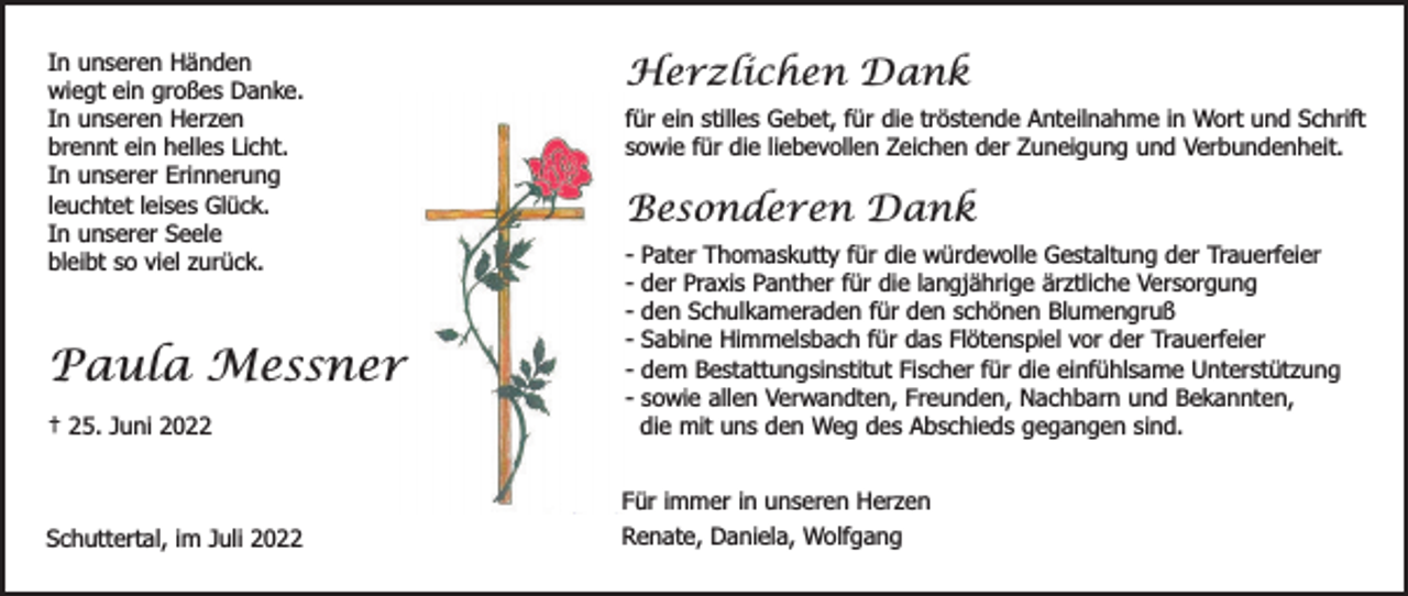 <p>In unseren Händen<br />wiegt ein großes Danke.<br />In unseren Herzen<br />brennt ein helles Licht.<br />In unserer Erinnerung<br />leuchtet leises Glück.<br />In unserer Seele<br />bleibt so viel zurück.</p><p>Paula Messner<br />† 25. Juni 2022</p><p>Schuttertal, im Juli 2022</p><p>Herzlichen Dank<br />für ein stilles Gebet, für die tröstende Anteilnahme in Wort und Schrift<br />sowie für die liebevollen Zeichen der Zuneigung und Verbundenheit.</p><p>Besonderen Dank<br />-</p><p>Pater Thomaskutty für die würdevolle Gestaltung der Trauerfeier<br />der Praxis Panther für die langjährige ärztliche Versorgung<br />den Schulkameraden für den schönen Blumengruß<br />Sabine Himmelsbach für das Flötenspiel vor der Trauerfeier<br />dem Bestattungsinstitut Fischer für die einfühlsame Unterstützung<br />sowie allen Verwandten, Freunden, Nachbarn und Bekannten,<br />die mit uns den Weg des Abschieds gegangen sind.</p><p>Für immer in unseren Herzen<br />Renate, Daniela, Wolfgang</p>