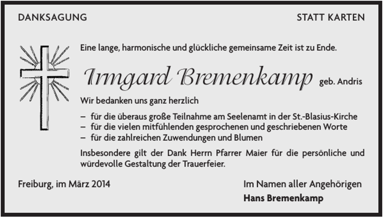 <p>DANKSAGUNG</p><p>STATT KARTEN</p><p>Eine lange, harmonische und glückliche gemeinsame Zeit ist zu Ende.</p><p>Irmgard Bremenkamp</p><p>geb. Andris</p><p>Wir bedanken uns ganz herzlich<br />– für die überaus große Teilnahme am Seelenamt in der St.-Blasius-Kirche<br />– für die vielen mitfühlenden gesprochenen und geschriebenen Worte<br />– für die zahlreichen Zuwendungen und Blumen<br />Insbesondere gilt der Dank Herrn Pfarrer Maier für die persönliche und<br />würdevolle Gestaltung der Trauerfeier.</p><p>Freiburg, im März 2014</p><p>Im Namen aller Angehörigen<br />Hans Bremenkamp</p>