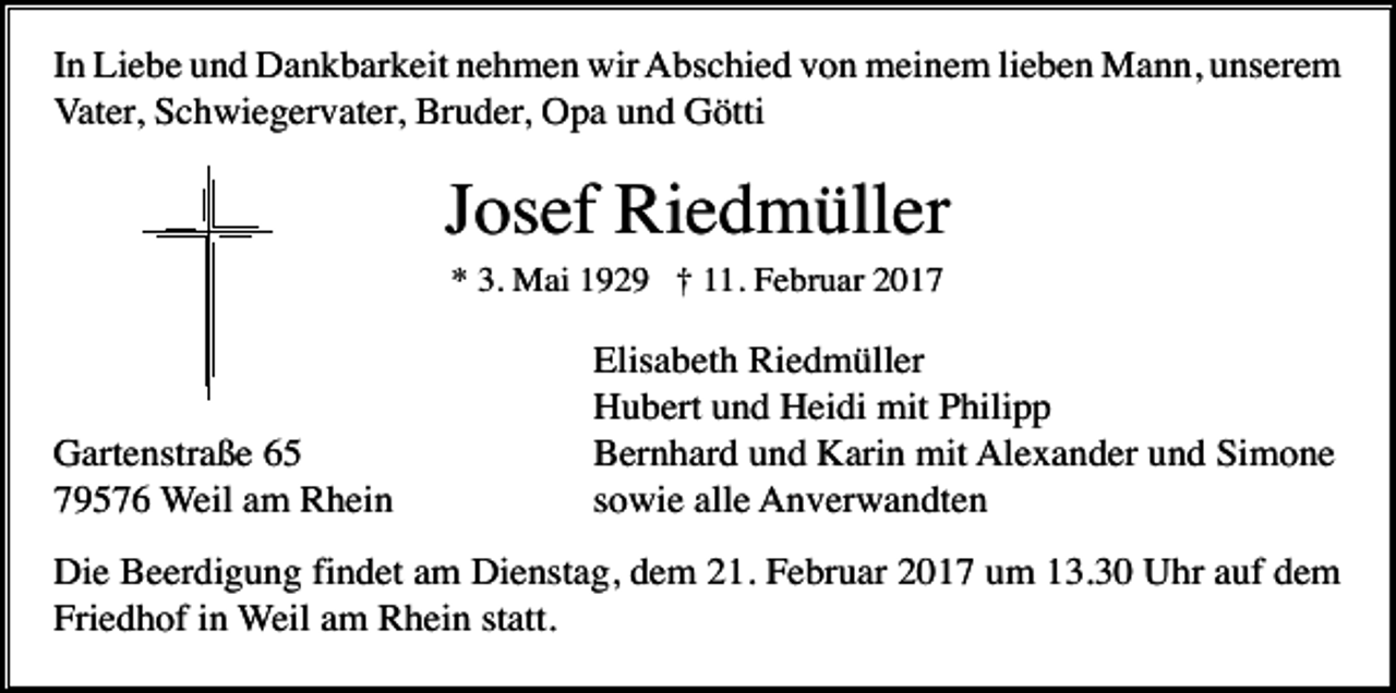 <p>In Liebe und Dankbarkeit nehmen wir Abschied von meinem lieben Mann, unserem<br />Vater, Schwiegervater, Bruder, Opa und Götti</p><p>Josef Riedmüller<br />* 3. Mai 1929 † 11. Februar 2017</p><p>Gartenstraße 65<br />79576 Weil am Rhein</p><p>Elisabeth Riedmüller<br />Hubert und Heidi mit Philipp<br />Bernhard und Karin mit Alexander und Simone<br />sowie alle Anverwandten</p><p>Die Beerdigung findet am Dienstag, dem 21. Februar 2017 um 13.30 Uhr auf dem<br />Friedhof in Weil am Rhein statt.</p>