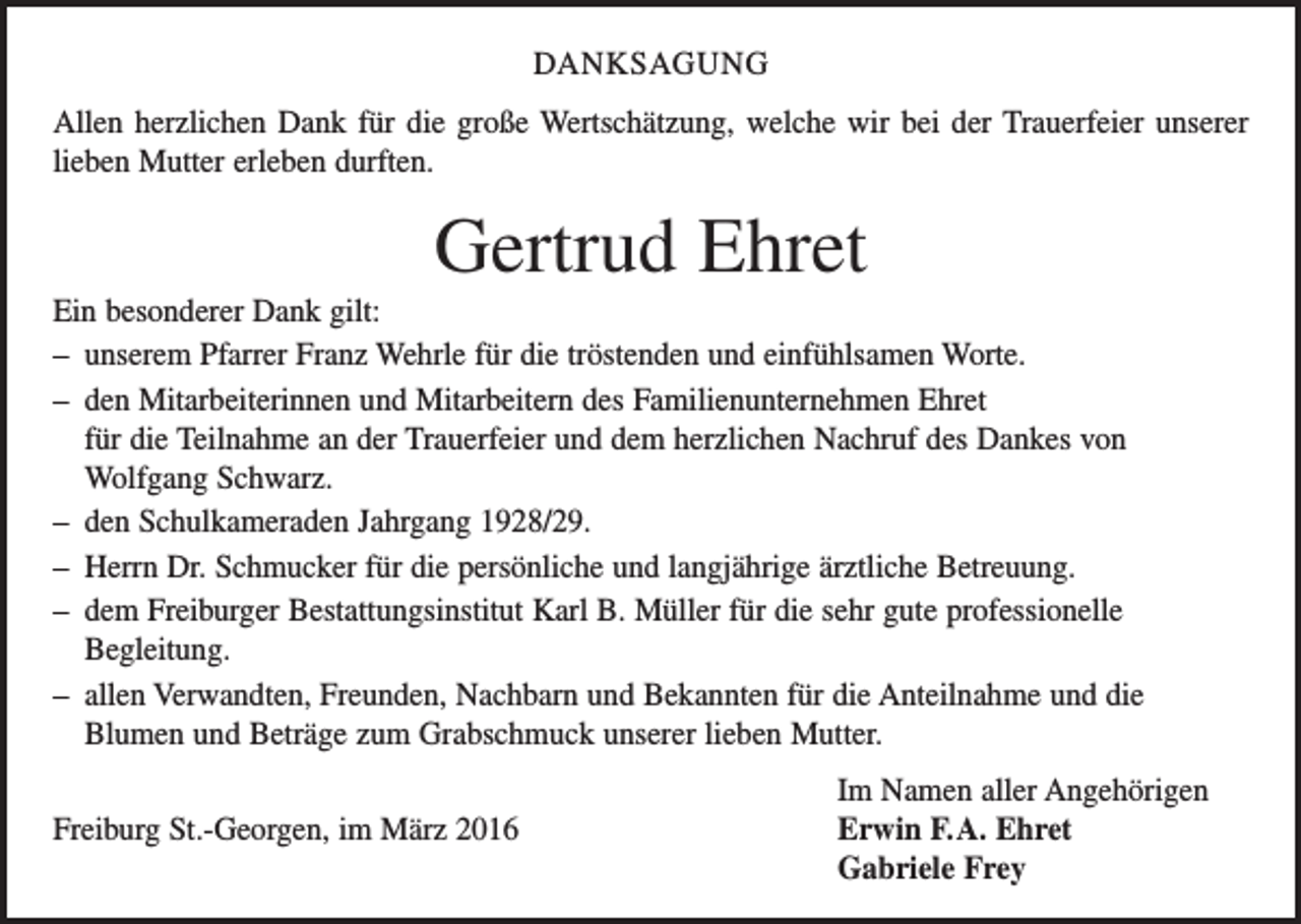 <p>DANKSAGUNG<br />Allen herzlichen Dank für die große Wertschätzung, welche wir bei der Trauerfeier unserer<br />lieben Mutter erleben durften.</p><p>Gertrud Ehret<br />Ein besonderer Dank gilt:<br />– unserem Pfarrer Franz Wehrle für die tröstenden und einfühlsamen Worte.<br />– den Mitarbeiterinnen und Mitarbeitern des Familienunternehmen Ehret<br />für die Teilnahme an der Trauerfeier und dem herzlichen Nachruf des Dankes von<br />Wolfgang Schwarz.<br />– den Schulkameraden Jahrgang 1928/29.<br />– Herrn Dr. Schmucker für die persönliche und langjährige ärztliche Betreuung.<br />– dem Freiburger Bestattungsinstitut Karl B. Müller für die sehr gute professionelle<br />­Begleitung.<br />– allen Verwandten, Freunden, Nachbarn und Bekannten für die Anteilnahme und die<br />­Blumen und Beträge zum Grabschmuck unserer lieben Mutter.</p><p>Im Namen aller Angehörigen<br />Freiburg St.-Georgen, im März 2016 Erwin F. A. Ehret<br />Gabriele Frey</p>