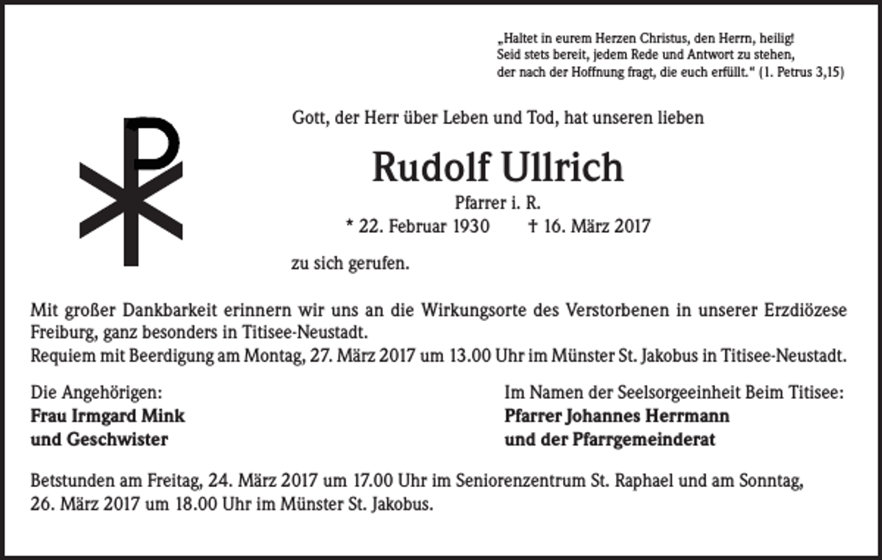 <p>„Haltet in eurem Herzen Christus, den Herrn, heilig!<br />Seid stets bereit, jedem Rede und Antwort zu stehen,<br />der nach der Hoffnung fragt, die euch erfüllt.“ (1. Petrus 3,15)</p><p>Gott, der Herr über Leben und Tod, hat unseren lieben</p><p>Rudolf Ullrich</p><p>Pfarrer i. R.<br />* 22. Februar 1930 † 16. März 2017<br />zu sich gerufen.</p><p>Mit großer Dankbarkeit erinnern wir uns an die Wirkungsorte des Verstorbenen in unserer Erzdiözese<br />Freiburg, ganz besonders in Titisee-Neustadt.<br />Requiem mit Beerdigung am Montag, 27. März 2017 um 13.00 Uhr im Münster St. Jakobus in Titisee-Neustadt.<br />Die Angehörigen:<br />Frau Irmgard Mink<br />und Geschwister</p><p>Im Namen der Seelsorgeeinheit Beim Titisee:<br />Pfarrer Johannes Herrmann<br />und der Pfarrgemeinderat</p><p>Betstunden am Freitag, 24. März 2017 um 17.00 Uhr im Seniorenzentrum St. Raphael und am Sonntag,<br />26. März 2017 um 18.00 Uhr im Münster St. Jakobus.</p>