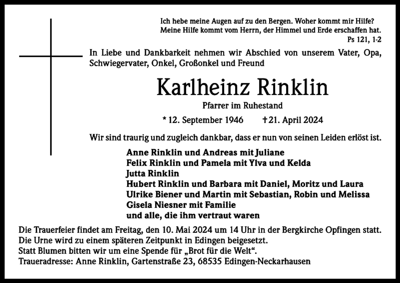 <p>Ich hebe meine Augen auf zu den Bergen. Woher kommt mir Hilfe?<br />Meine Hilfe kommt vom Herrn, der Himmel und Erde erschaffen hat.</p><p>Ps 121, 1-2</p><p>In Liebe und Dankbarkeit nehmen wir Abschied von unserem Vater, Opa,<br />Schwiegervater, Onkel, Großonkel und Freund</p><p>Karlheinz Rinklin<br />Pfarrer im Ruhestand</p><p>* 12. September 1946 † 21. April 2024<br />Wir sind traurig und zugleich dankbar, dass er nun von seinen Leiden erlöst ist.<br />Anne Rinklin und Andreas mit Juliane<br />Felix Rinklin und Pamela mit Ylva und Kelda<br />Jutta Rinklin<br />Hubert Rinklin und Barbara mit Daniel, Moritz und Laura<br />Ulrike Biener und Martin mit Sebastian, Robin und Melissa<br />Gisela Niesner mit Familie<br />und alle, die ihm vertraut waren<br />Die Trauerfeier findet am Freitag, den 10. Mai 2024 um 14 Uhr in der Bergkirche Opfingen statt.<br />Die Urne wird zu einem späteren Zeitpunkt in Edingen beigesetzt.<br />Statt Blumen bitten wir um eine Spende für „Brot für die Welt“.<br />Traueradresse: Anne Rinklin, Gartenstraße 23, 68535 Edingen-Neckarhausen</p>