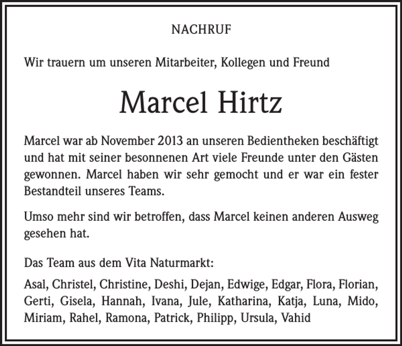 <p>NACHRUF<br />Wir trauern um unseren Mitarbeiter, Kollegen und Freund</p><p>Marcel Hirtz<br />Marcel war ab November 2013 an unseren Bedientheken beschäftigt<br />und hat mit seiner besonnenen Art viele Freunde unter den Gästen<br />gewonnen. Marcel haben wir sehr gemocht und er war ein fester<br />Bestandteil unseres Teams.<br />Umso mehr sind wir betroffen, dass Marcel keinen anderen Ausweg<br />gesehen hat.<br />Das Team aus dem Vita Naturmarkt:<br />Asal, Christel, Christine, Deshi, Dejan, Edwige, Edgar, Flora, Florian,<br />Gerti, Gisela, Hannah, Ivana, Jule, Katharina, Katja, Luna, Mido,<br />Miriam, Rahel, Ramona, Patrick, Philipp, Ursula, Vahid</p>