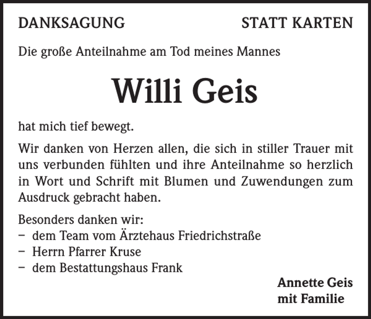 <p>DANKSAGUNG</p><p>STATT KARTEN</p><p>Die große Anteilnahme am Tod meines Mannes</p><p>Willi Geis<br />hat mich tief bewegt.<br />Wir danken von Herzen allen, die sich in stiller Trauer mit<br />uns verbunden fühlten und ihre Anteilnahme so herzlich<br />in Wort und Schrift mit Blumen und Zuwendungen zum<br />Ausdruck gebracht haben.<br />Besonders danken wir:<br />– dem Team vom Ärztehaus Friedrichstraße<br />– Herrn Pfarrer Kruse<br />– dem Bestattungshaus Frank</p><p>Annette Geis<br />mit Familie</p>