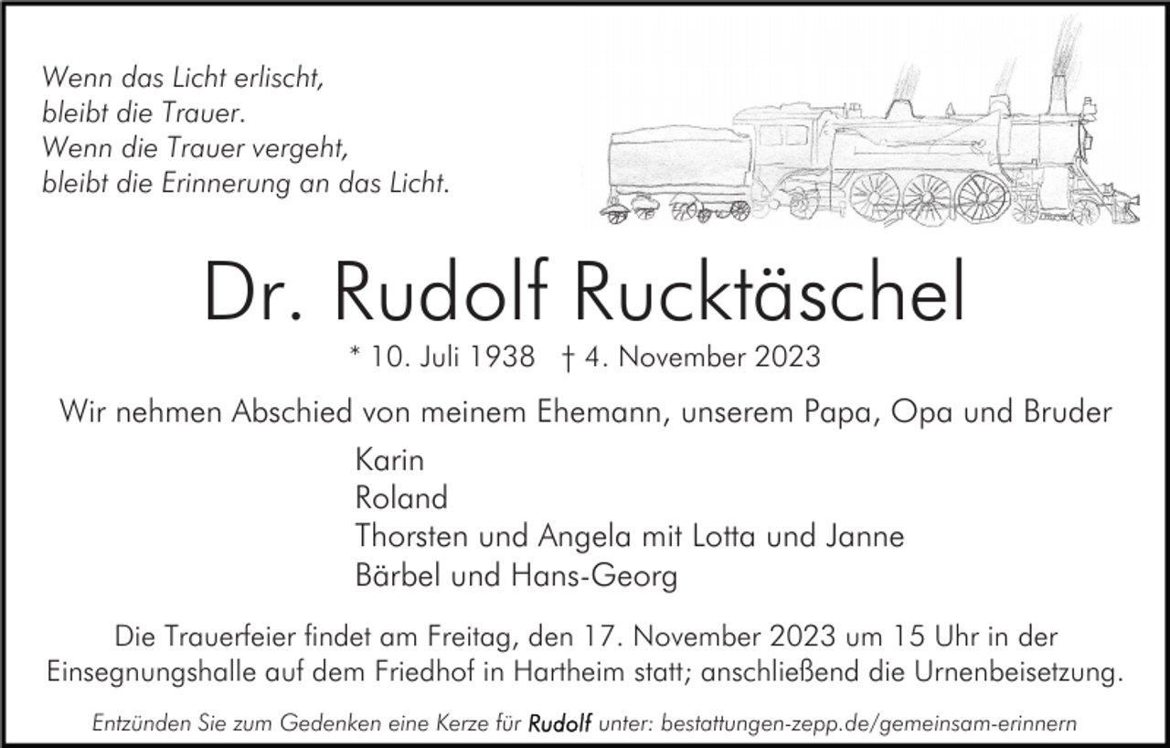 <p>Wenn das Licht erlischt,<br />bleibt die Trauer.<br />Wenn die Trauer vergeht,<br />bleibt die Erinnerung an das Licht.</p><p>Dr. Rudolf Rucktäschel<br />* 10. Juli 1938 † 4. November 2023</p><p>Wir nehmen Abschied von meinem Ehemann, unserem Papa, Opa und Bruder<br />Karin<br />Roland<br />Thorsten und Angela mit Lotta und Janne<br />Bärbel und Hans-Georg<br />Die Trauerfeier findet am Freitag, den 17. November 2023 um 15 Uhr in der<br />Einsegnungshalle auf dem Friedhof in Hartheim statt; anschließend die Urnenbeisetzung.<br />Entzünden Sie zum Gedenken eine Kerze für</p><p>unter: bestattungen-zepp.de/gemeinsam-erinnern</p>
