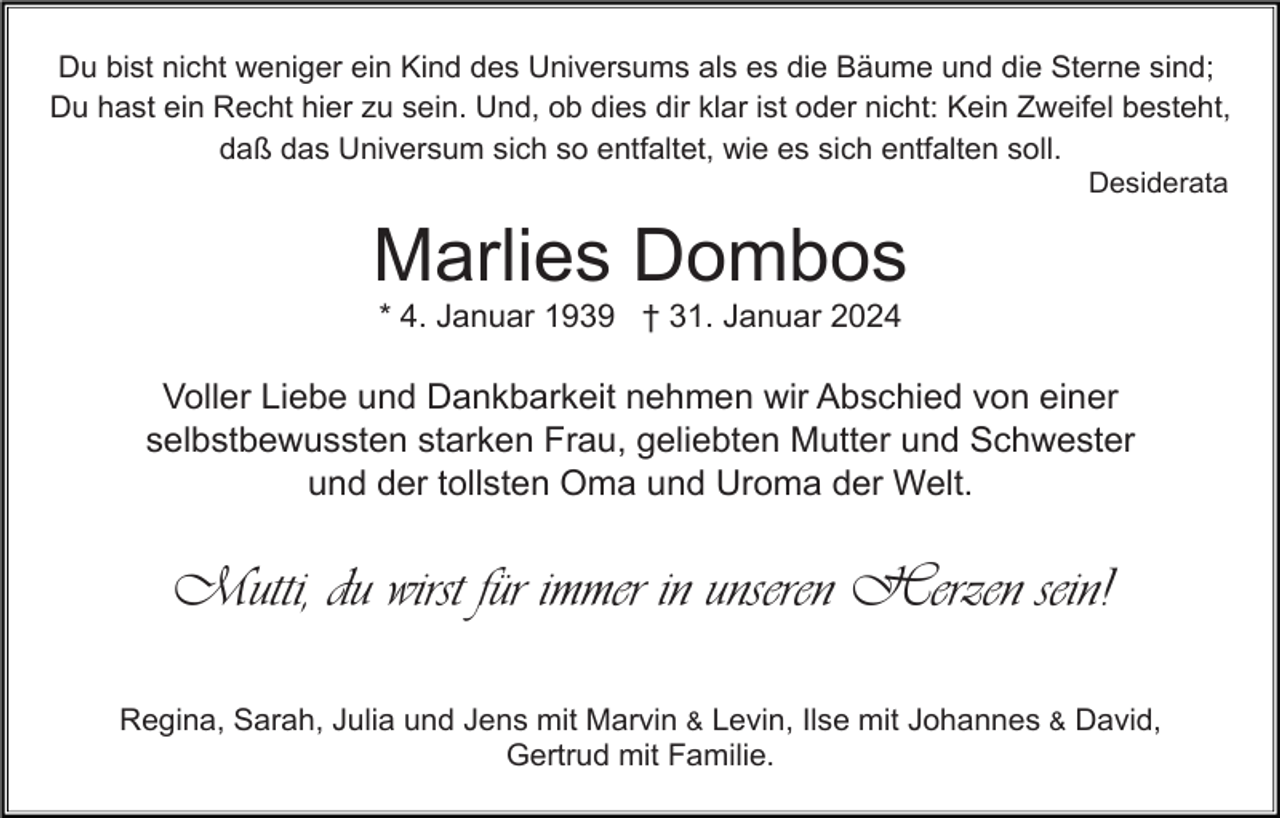 <p>Du bist nicht weniger ein Kind des Universums als es die Bäume und die Sterne sind;<br />Du hast ein Recht hier zu sein. Und, ob dies dir klar ist oder nicht: Kein Zweifel besteht,<br />daß das Universum sich so entfaltet, wie es sich entfalten soll.<br />Desiderata</p><p>Marlies Dombos<br />* 4. Januar 1939 † 31. Januar 2024</p><p>Voller Liebe und Dankbarkeit nehmen wir Abschied von einer<br />selbstbewussten starken Frau, geliebten Mutter und Schwester<br />und der tollsten Oma und Uroma der Welt.</p><p>Mutti, du wirst für immer in unseren Herzen sein!<br />Regina, Sarah, Julia und Jens mit Marvin &amp; Levin, Ilse mit Johannes &amp; David,<br />Gertrud mit Familie.</p>