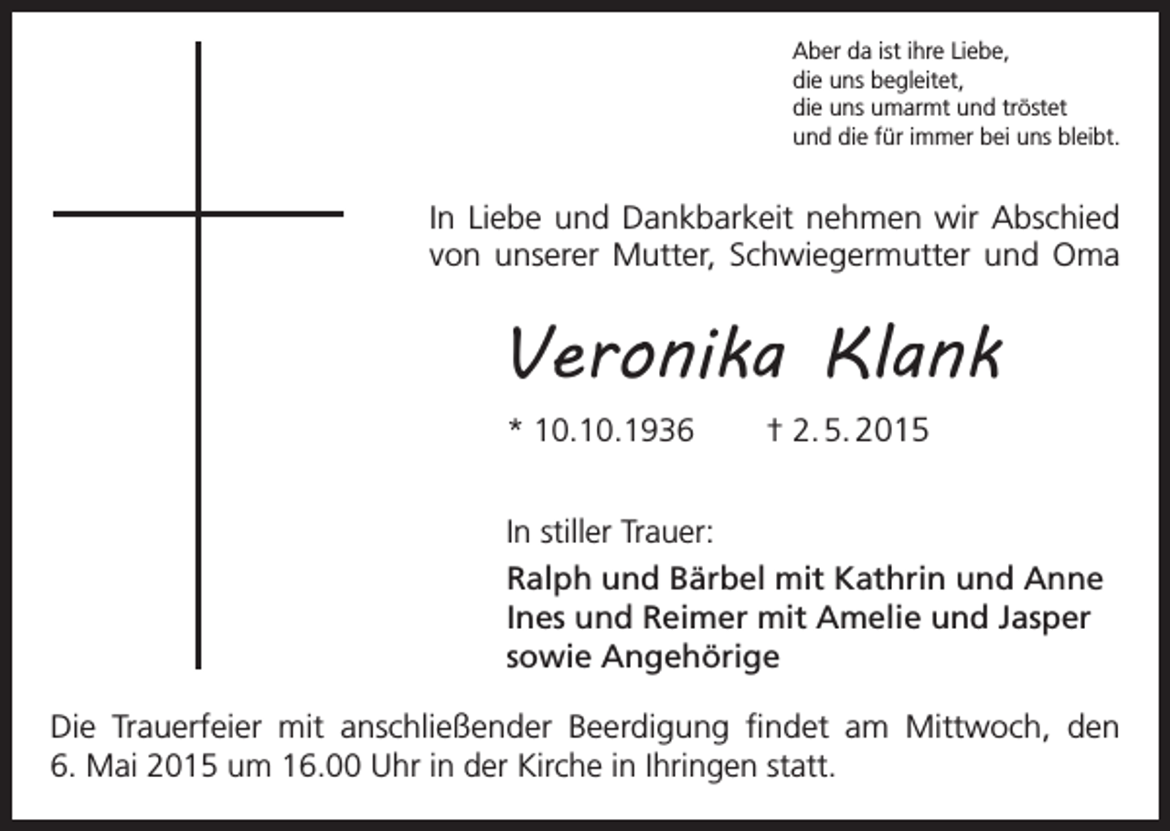 <p>Aber da ist ihre Liebe,<br />die uns begleitet,<br />die uns umarmt und tröstet<br />und die für immer bei uns bleibt.</p><p>In Liebe und Dankbarkeit nehmen wir Abschied<br />von unserer Mutter, Schwiegermutter und Oma</p><p>Veronika Klank<br />* 10.10.1936</p><p>† 2. 5. 2015</p><p>In stiller Trauer:<br />Ralph und Bärbel mit Kathrin und Anne<br />Ines und Reimer mit Amelie und Jasper<br />sowie Angehörige<br />Die Trauerfeier mit anschließender Beerdigung findet am Mittwoch, den<br />6. Mai 2015 um 16.00 Uhr in der Kirche in Ihringen statt.</p>