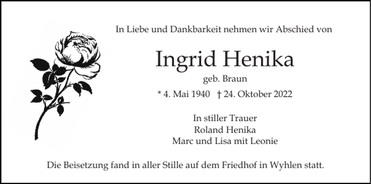 <p>In Liebe und Dankbarkeit nehmen wir Abschied von</p><p>Ingrid Henika<br />geb. Braun<br />* 4. Mai 1940 † 24. Oktober 2022<br />In stiller Trauer<br />Roland Henika<br />Marc und Lisa mit Leonie<br />Die Beisetzung fand in aller Stille auf dem Friedhof in Wyhlen statt.</p>