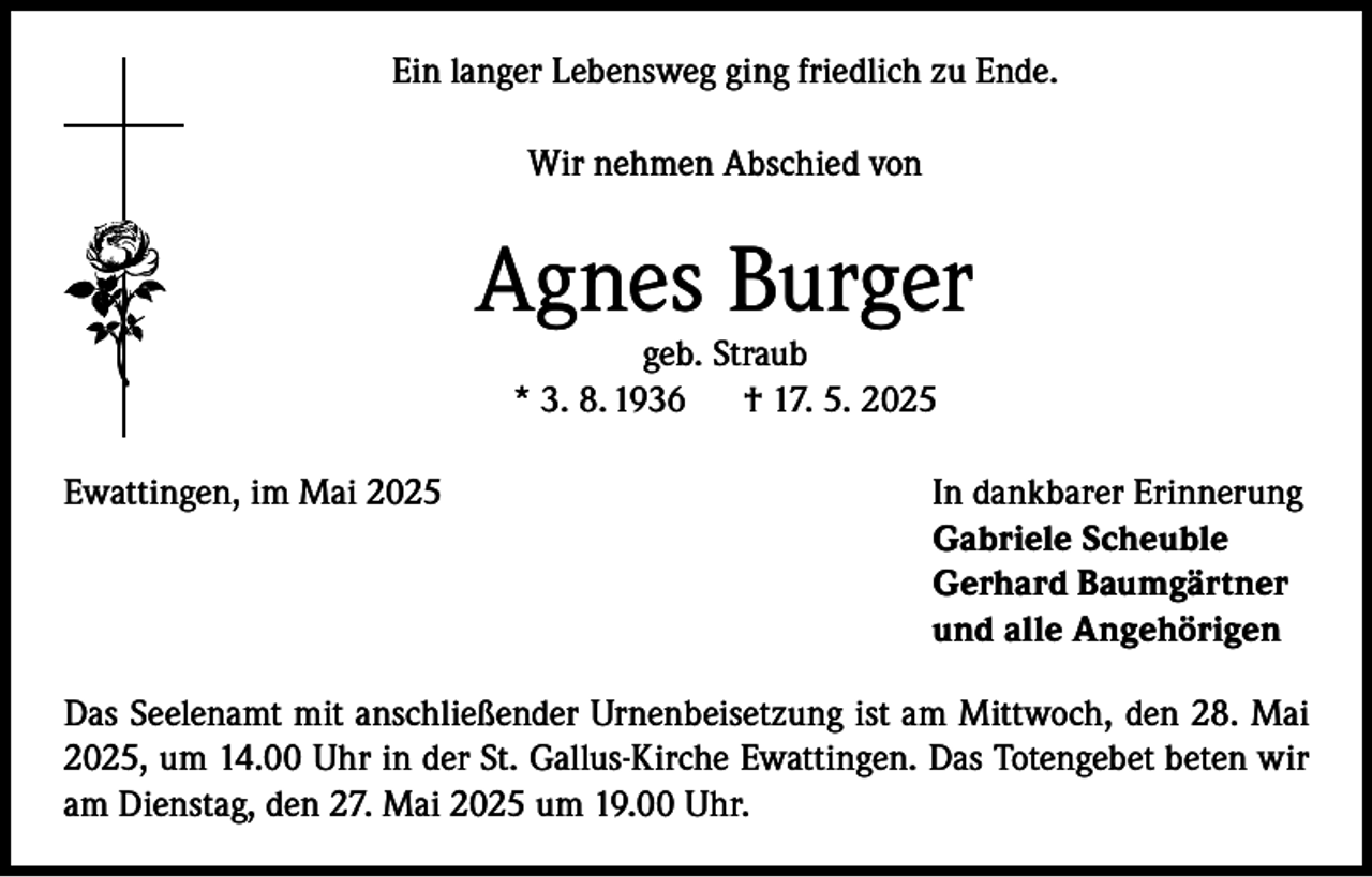<p>Ein langer Lebensweg ging friedlich zu Ende.<br />Wir nehmen Abschied von</p><p>Agnes Burger<br />geb. Straub<br />* 3. 8. 1936 † 17. 5. 2025</p><p>Ewattingen, im Mai 2025</p><p>In dankbarer Erinnerung<br />Gabriele Scheuble<br />Gerhard Baumgärtner<br />und alle Angehörigen</p><p>Das Seelenamt mit anschließender Urnenbeisetzung ist am Mittwoch, den 28. Mai<br />2025, um 14.00 Uhr in der St. Gallus-Kirche Ewattingen. Das Totengebet beten wir<br />am Dienstag, den 27. Mai 2025 um 19.00 Uhr.</p>